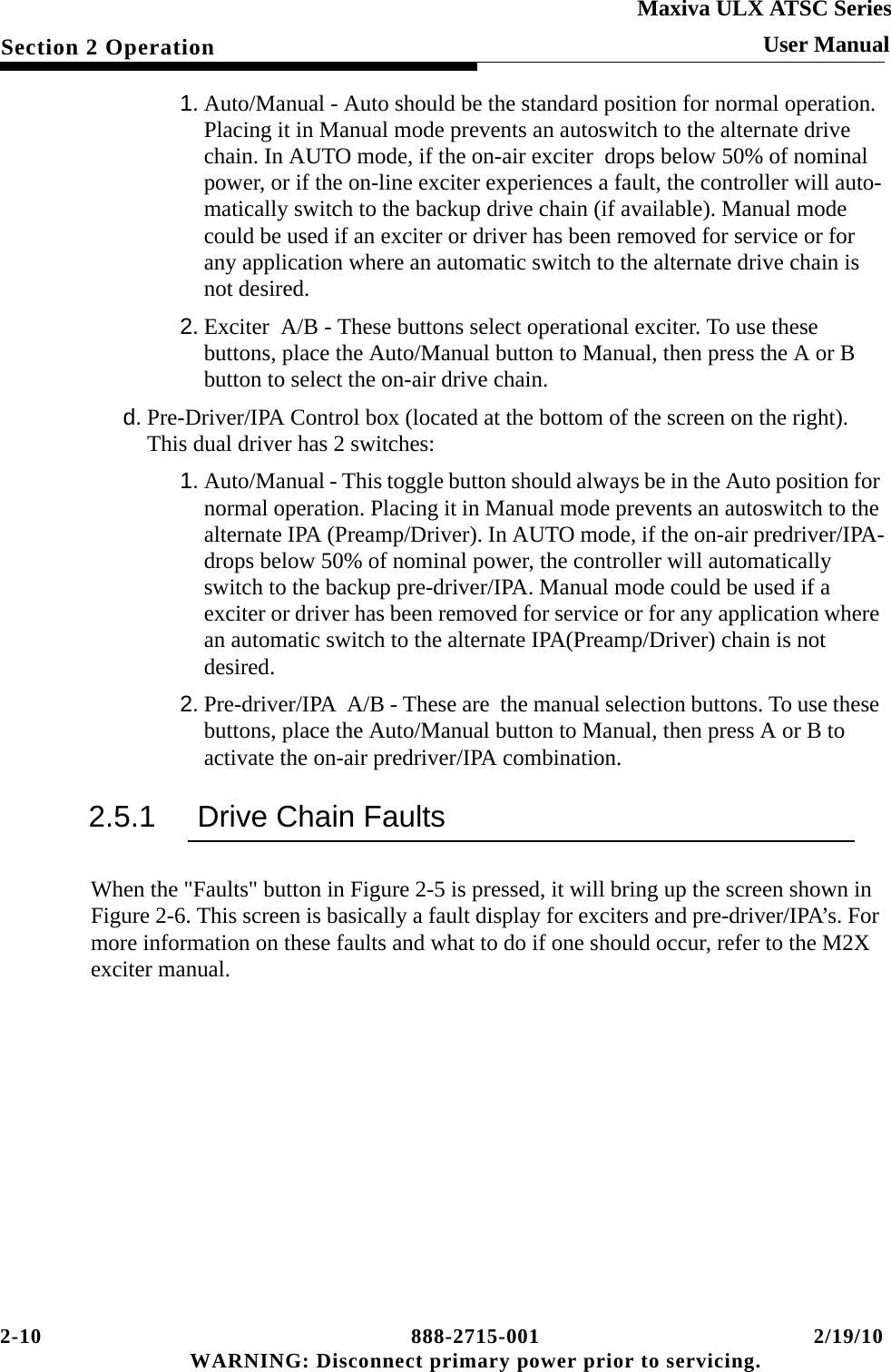 2-10 888-2715-001 2/19/10 WARNING: Disconnect primary power prior to servicing.Section 2 OperationMaxiva ULX ATSC SeriesUser Manual1. Auto/Manual - Auto should be the standard position for normal operation. Placing it in Manual mode prevents an autoswitch to the alternate drive chain. In AUTO mode, if the on-air exciter  drops below 50% of nominal power, or if the on-line exciter experiences a fault, the controller will auto-matically switch to the backup drive chain (if available). Manual mode could be used if an exciter or driver has been removed for service or for any application where an automatic switch to the alternate drive chain is not desired.2. Exciter  A/B - These buttons select operational exciter. To use these buttons, place the Auto/Manual button to Manual, then press the A or B  button to select the on-air drive chain.d. Pre-Driver/IPA Control box (located at the bottom of the screen on the right). This dual driver has 2 switches:1. Auto/Manual - This toggle button should always be in the Auto position for normal operation. Placing it in Manual mode prevents an autoswitch to the alternate IPA (Preamp/Driver). In AUTO mode, if the on-air predriver/IPA-drops below 50% of nominal power, the controller will automatically switch to the backup pre-driver/IPA. Manual mode could be used if a exciter or driver has been removed for service or for any application where an automatic switch to the alternate IPA(Preamp/Driver) chain is not desired.2. Pre-driver/IPA  A/B - These are  the manual selection buttons. To use these buttons, place the Auto/Manual button to Manual, then press A or B to activate the on-air predriver/IPA combination.2.5.1 Drive Chain FaultsWhen the &quot;Faults&quot; button in Figure 2-5 is pressed, it will bring up the screen shown in Figure 2-6. This screen is basically a fault display for exciters and pre-driver/IPA’s. For more information on these faults and what to do if one should occur, refer to the M2X exciter manual.