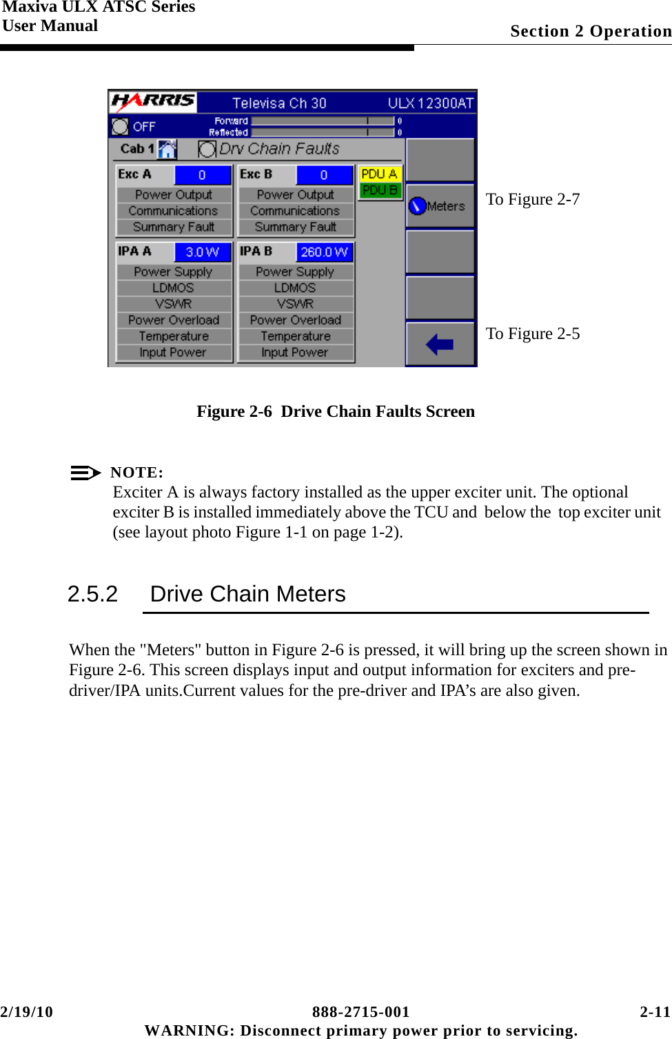 2/19/10 888-2715-001 2-11 WARNING: Disconnect primary power prior to servicing.Section 2 OperationMaxiva ULX ATSC SeriesUser ManualFigure 2-6  Drive Chain Faults ScreenNOTE:Exciter A is always factory installed as the upper exciter unit. The optional exciter B is installed immediately above the TCU and  below the  top exciter unit   (see layout photo Figure 1-1 on page 1-2).2.5.2 Drive Chain MetersWhen the &quot;Meters&quot; button in Figure 2-6 is pressed, it will bring up the screen shown in Figure 2-6. This screen displays input and output information for exciters and pre-driver/IPA units.Current values for the pre-driver and IPA’s are also given. To Figure 2-7To Figure 2-5