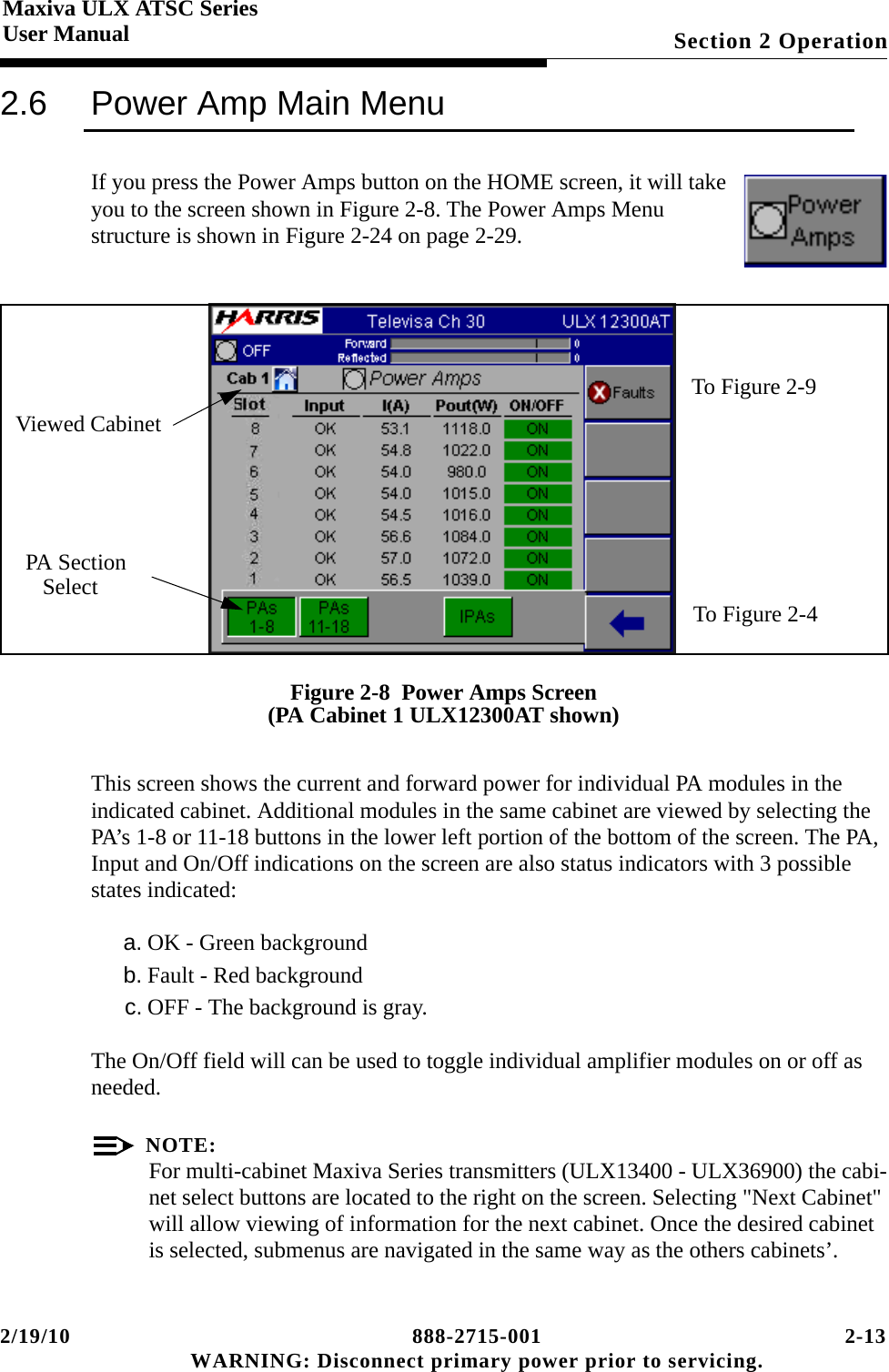 2/19/10 888-2715-001 2-13 WARNING: Disconnect primary power prior to servicing.Section 2 OperationMaxiva ULX ATSC SeriesUser Manual2.6 Power Amp Main MenuIf you press the Power Amps button on the HOME screen, it will take you to the screen shown in Figure 2-8. The Power Amps Menu structure is shown in Figure 2-24 on page 2-29.Figure 2-8  Power Amps Screen(PA Cabinet 1 ULX12300AT shown)This screen shows the current and forward power for individual PA modules in the indicated cabinet. Additional modules in the same cabinet are viewed by selecting the PA’s 1-8 or 11-18 buttons in the lower left portion of the bottom of the screen. The PA, Input and On/Off indications on the screen are also status indicators with 3 possible states indicated:a. OK - Green backgroundb. Fault - Red backgroundc. OFF - The background is gray. The On/Off field will can be used to toggle individual amplifier modules on or off as needed.NOTE:For multi-cabinet Maxiva Series transmitters (ULX13400 - ULX36900) the cabi-net select buttons are located to the right on the screen. Selecting &quot;Next Cabinet&quot; will allow viewing of information for the next cabinet. Once the desired cabinet is selected, submenus are navigated in the same way as the others cabinets’. To Figure 2-9To Figure 2-4PA SectionSelectViewed Cabinet