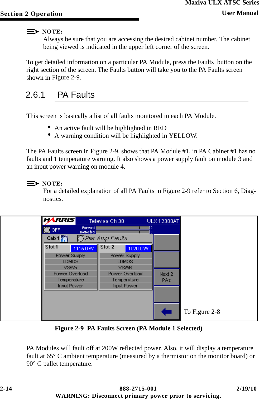 2-14 888-2715-001 2/19/10 WARNING: Disconnect primary power prior to servicing.Section 2 OperationMaxiva ULX ATSC SeriesUser ManualNOTE:Always be sure that you are accessing the desired cabinet number. The cabinet being viewed is indicated in the upper left corner of the screen.To get detailed information on a particular PA Module, press the Faults  button on the right section of the screen. The Faults button will take you to the PA Faults screen shown in Figure 2-9.2.6.1 PA FaultsThis screen is basically a list of all faults monitored in each PA Module.• An active fault will be highlighted in RED• A warning condition will be highlighted in YELLOW.The PA Faults screen in Figure 2-9, shows that PA Module #1, in PA Cabinet #1 has no faults and 1 temperature warning. It also shows a power supply fault on module 3 and an input power warning on module 4.NOTE:For a detailed explanation of all PA Faults in Figure 2-9 refer to Section 6, Diag-nostics.Figure 2-9  PA Faults Screen (PA Module 1 Selected)PA Modules will fault off at 200W reflected power. Also, it will display a temperature fault at 65° C ambient temperature (measured by a thermistor on the monitor board) or 90° C pallet temperature.To Figure 2-8