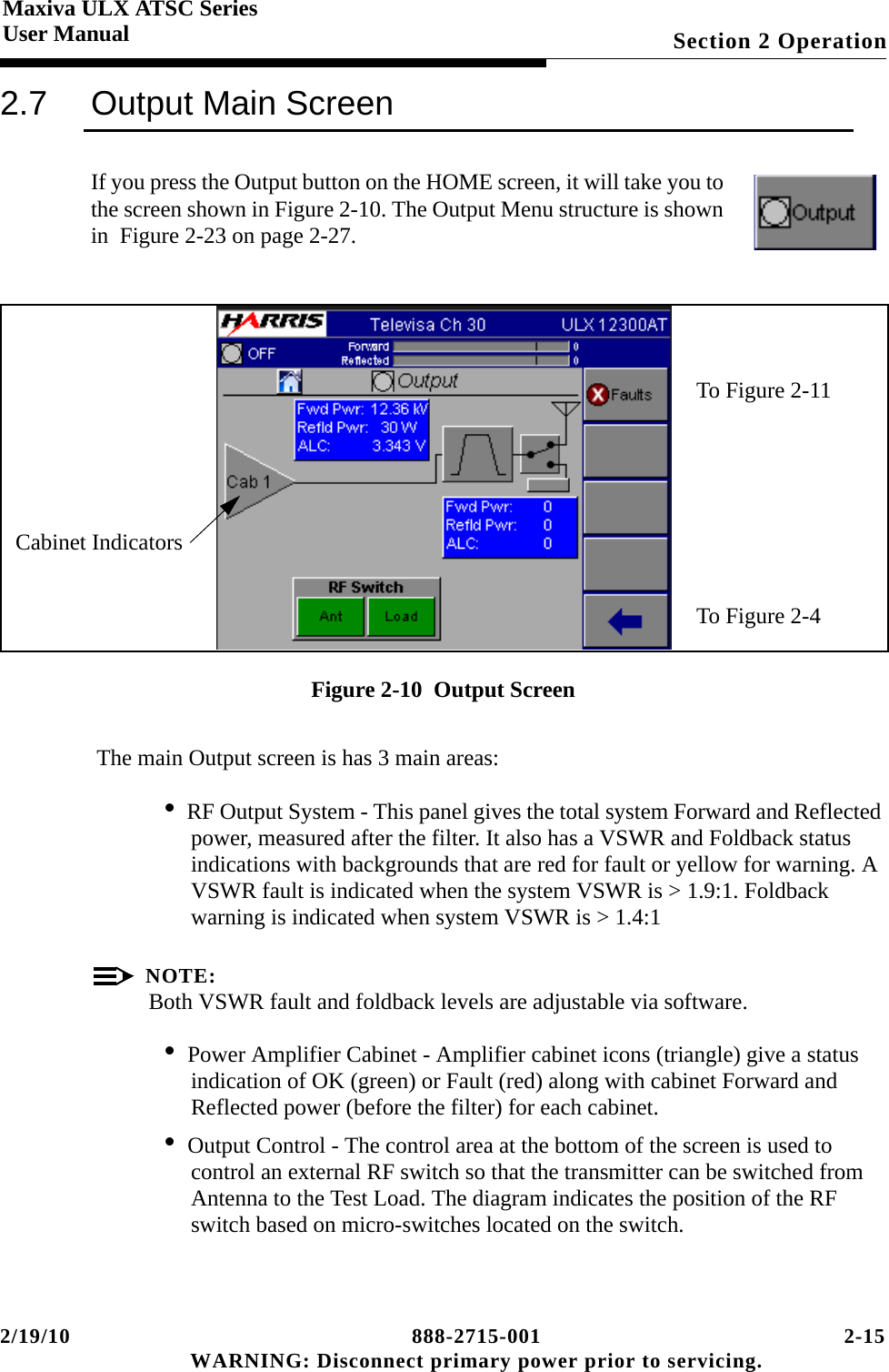 2/19/10 888-2715-001 2-15 WARNING: Disconnect primary power prior to servicing.Section 2 OperationMaxiva ULX ATSC SeriesUser Manual2.7 Output Main ScreenIf you press the Output button on the HOME screen, it will take you to the screen shown in Figure 2-10. The Output Menu structure is shown in  Figure 2-23 on page 2-27.Figure 2-10  Output Screen The main Output screen is has 3 main areas:• RF Output System - This panel gives the total system Forward and Reflected power, measured after the filter. It also has a VSWR and Foldback status indications with backgrounds that are red for fault or yellow for warning. A VSWR fault is indicated when the system VSWR is &gt; 1.9:1. Foldback warning is indicated when system VSWR is &gt; 1.4:1NOTE:Both VSWR fault and foldback levels are adjustable via software.• Power Amplifier Cabinet - Amplifier cabinet icons (triangle) give a status indication of OK (green) or Fault (red) along with cabinet Forward and Reflected power (before the filter) for each cabinet.• Output Control - The control area at the bottom of the screen is used to control an external RF switch so that the transmitter can be switched from Antenna to the Test Load. The diagram indicates the position of the RF switch based on micro-switches located on the switch.To Figure 2-11To Figure 2-4Cabinet Indicators