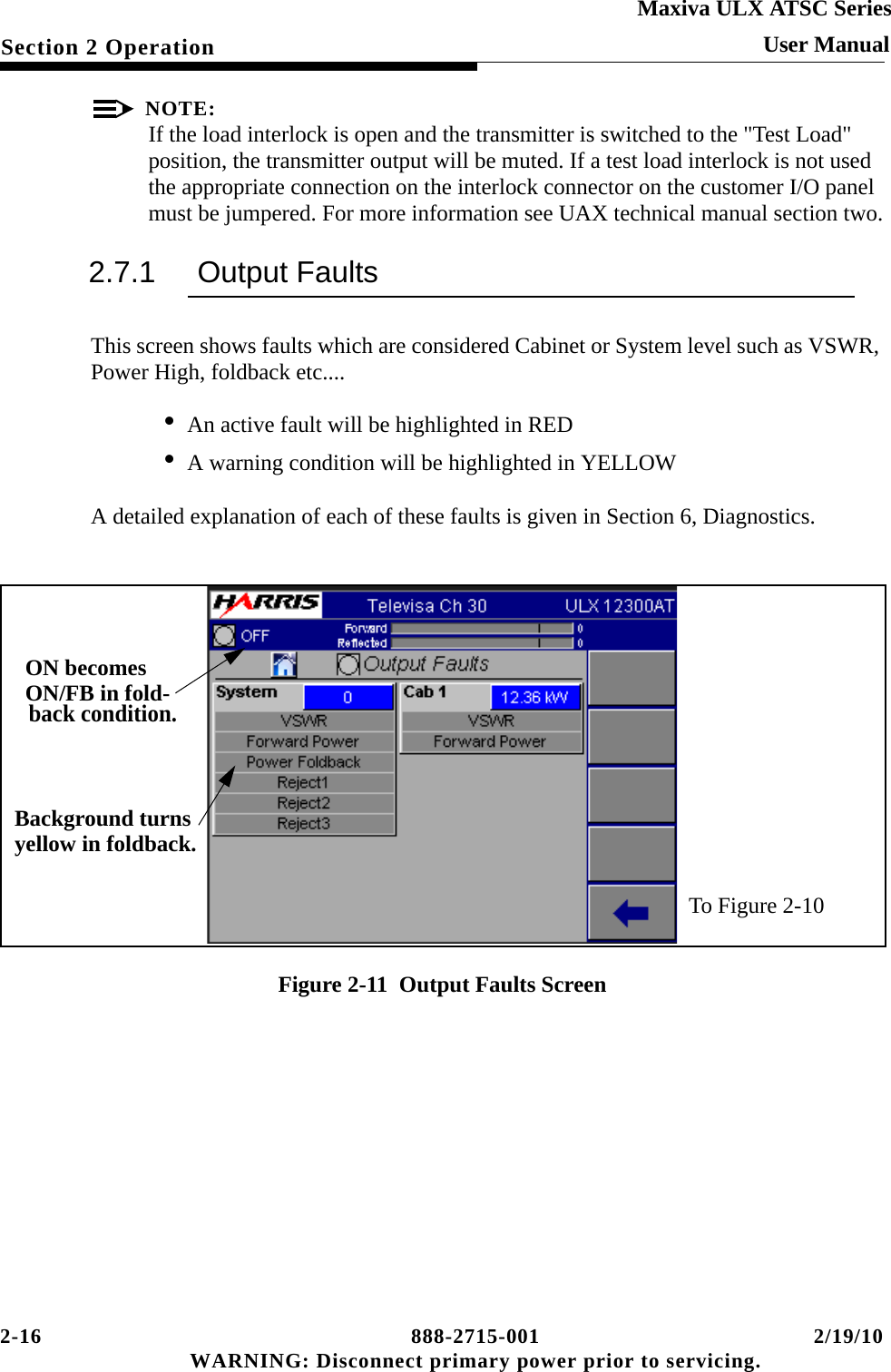 2-16 888-2715-001 2/19/10 WARNING: Disconnect primary power prior to servicing.Section 2 OperationMaxiva ULX ATSC SeriesUser ManualNOTE:If the load interlock is open and the transmitter is switched to the &quot;Test Load&quot; position, the transmitter output will be muted. If a test load interlock is not used the appropriate connection on the interlock connector on the customer I/O panel must be jumpered. For more information see UAX technical manual section two.2.7.1 Output FaultsThis screen shows faults which are considered Cabinet or System level such as VSWR, Power High, foldback etc.... • An active fault will be highlighted in RED• A warning condition will be highlighted in YELLOWA detailed explanation of each of these faults is given in Section 6, Diagnostics.Figure 2-11  Output Faults ScreenTo Figure 2-10ON becomesON/FB in fold-back condition.Background turnsyellow in foldback.