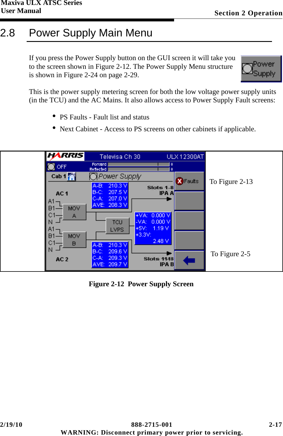 2/19/10 888-2715-001 2-17 WARNING: Disconnect primary power prior to servicing.Section 2 OperationMaxiva ULX ATSC SeriesUser Manual2.8 Power Supply Main MenuIf you press the Power Supply button on the GUI screen it will take you to the screen shown in Figure 2-12. The Power Supply Menu structure is shown in Figure 2-24 on page 2-29.This is the power supply metering screen for both the low voltage power supply units (in the TCU) and the AC Mains. It also allows access to Power Supply Fault screens:• PS Faults - Fault list and status• Next Cabinet - Access to PS screens on other cabinets if applicable.Figure 2-12  Power Supply ScreenTo Figure 2-13To Figure 2-5