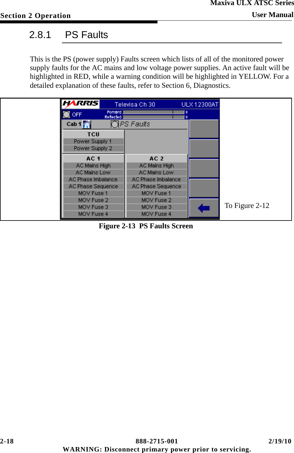 2-18 888-2715-001 2/19/10 WARNING: Disconnect primary power prior to servicing.Section 2 OperationMaxiva ULX ATSC SeriesUser Manual2.8.1 PS FaultsThis is the PS (power supply) Faults screen which lists of all of the monitored power supply faults for the AC mains and low voltage power supplies. An active fault will be highlighted in RED, while a warning condition will be highlighted in YELLOW. For a detailed explanation of these faults, refer to Section 6, Diagnostics.Figure 2-13  PS Faults ScreenTo Figure 2-12