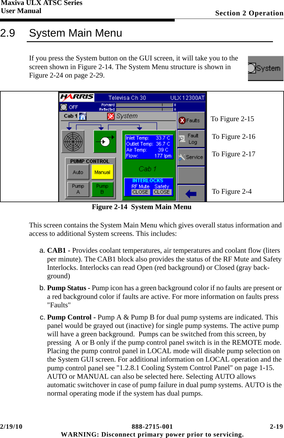 2/19/10 888-2715-001 2-19 WARNING: Disconnect primary power prior to servicing.Section 2 OperationMaxiva ULX ATSC SeriesUser Manual2.9 System Main MenuIf you press the System button on the GUI screen, it will take you to the screen shown in Figure 2-14. The System Menu structure is shown in Figure 2-24 on page 2-29.Figure 2-14  System Main MenuThis screen contains the System Main Menu which gives overall status information and access to additional System screens. This includes:a. CAB1 - Provides coolant temperatures, air temperatures and coolant flow (liters per minute). The CAB1 block also provides the status of the RF Mute and Safety Interlocks. Interlocks can read Open (red background) or Closed (gray back-ground)b. Pump Status - Pump icon has a green background color if no faults are present or a red background color if faults are active. For more information on faults press &quot;Faults&quot;c. Pump Control - Pump A &amp; Pump B for dual pump systems are indicated. This panel would be grayed out (inactive) for single pump systems. The active pump will have a green background.  Pumps can be switched from this screen, by pressing  A or B only if the pump control panel switch is in the REMOTE mode. Placing the pump control panel in LOCAL mode will disable pump selection on the System GUI screen. For additional information on LOCAL operation and the pump control panel see &quot;1.2.8.1 Cooling System Control Panel&quot; on page 1-15. AUTO or MANUAL can also be selected here. Selecting AUTO allows  automatic switchover in case of pump failure in dual pump systems. AUTO is the normal operating mode if the system has dual pumps. To Figure 2-15To Figure 2-16To Figure 2-17To Figure 2-4