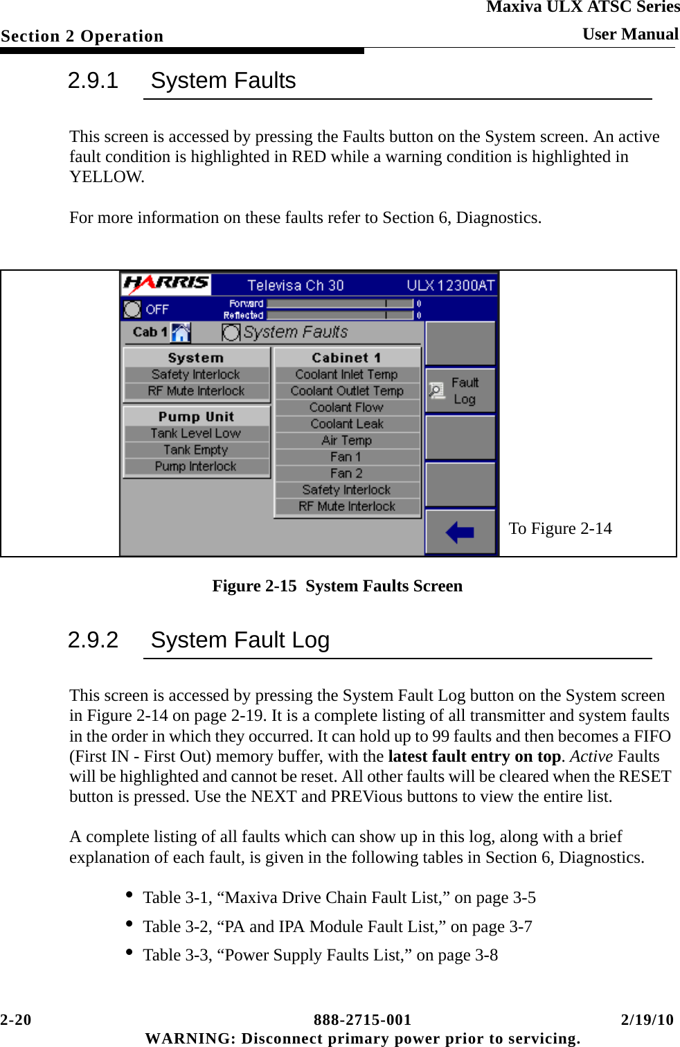 2-20 888-2715-001 2/19/10 WARNING: Disconnect primary power prior to servicing.Section 2 OperationMaxiva ULX ATSC SeriesUser Manual2.9.1 System FaultsThis screen is accessed by pressing the Faults button on the System screen. An active fault condition is highlighted in RED while a warning condition is highlighted in YELLOW.For more information on these faults refer to Section 6, Diagnostics.Figure 2-15  System Faults Screen2.9.2 System Fault LogThis screen is accessed by pressing the System Fault Log button on the System screen in Figure 2-14 on page 2-19. It is a complete listing of all transmitter and system faults in the order in which they occurred. It can hold up to 99 faults and then becomes a FIFO (First IN - First Out) memory buffer, with the latest fault entry on top. Active Faults will be highlighted and cannot be reset. All other faults will be cleared when the RESET button is pressed. Use the NEXT and PREVious buttons to view the entire list.A complete listing of all faults which can show up in this log, along with a brief explanation of each fault, is given in the following tables in Section 6, Diagnostics.• Table 3-1, “Maxiva Drive Chain Fault List,” on page 3-5• Table 3-2, “PA and IPA Module Fault List,” on page 3-7• Table 3-3, “Power Supply Faults List,” on page 3-8To Figure 2-14