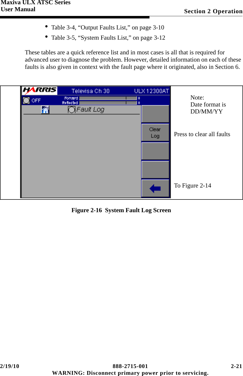 2/19/10 888-2715-001 2-21 WARNING: Disconnect primary power prior to servicing.Section 2 OperationMaxiva ULX ATSC SeriesUser Manual• Table 3-4, “Output Faults List,” on page 3-10• Table 3-5, “System Faults List,” on page 3-12These tables are a quick reference list and in most cases is all that is required for advanced user to diagnose the problem. However, detailed information on each of these faults is also given in context with the fault page where it originated, also in Section 6.Figure 2-16  System Fault Log ScreenTo Figure 2-14Note:Date format isDD/MM/YYPress to clear all faults