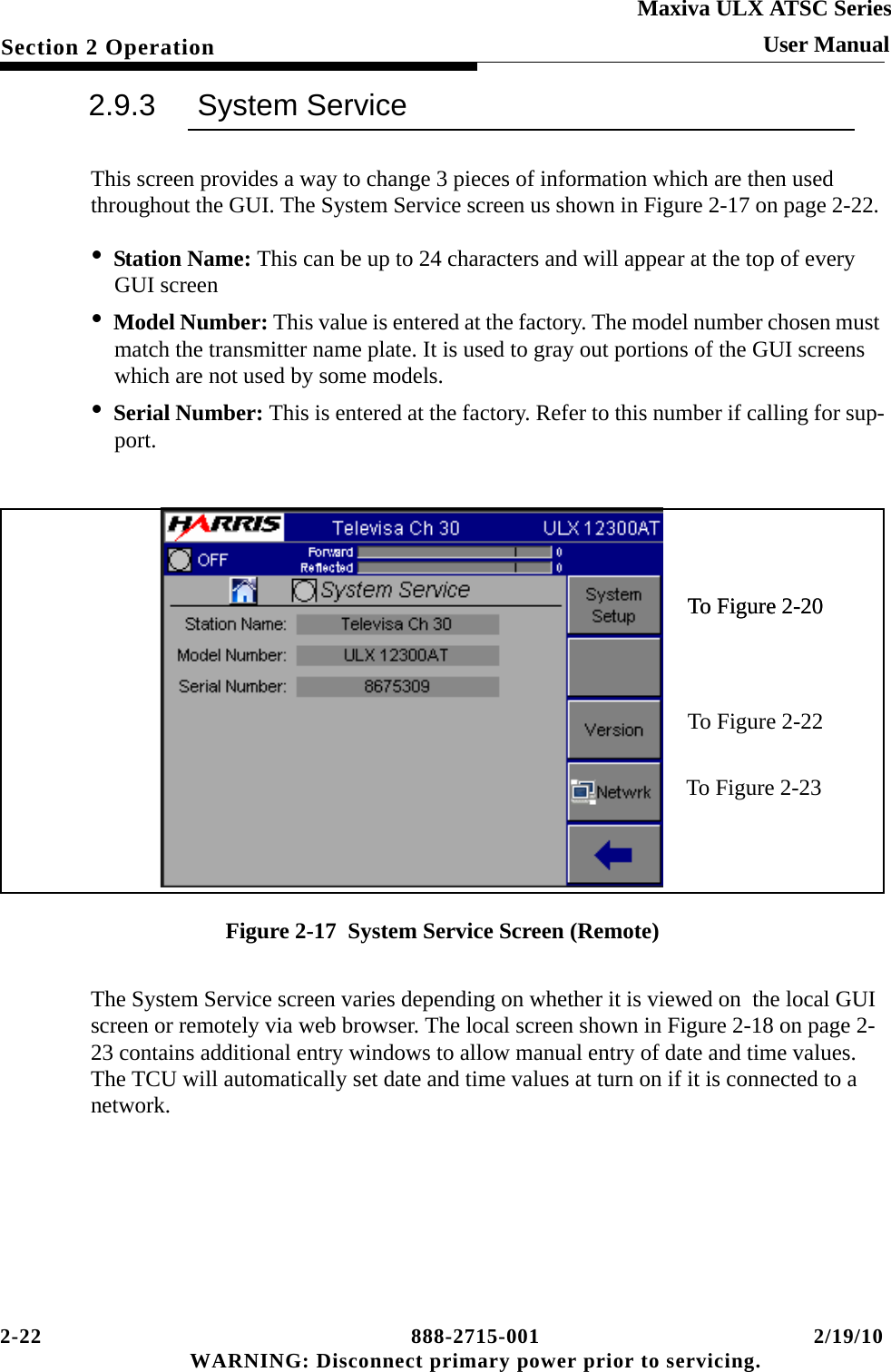 2-22 888-2715-001 2/19/10 WARNING: Disconnect primary power prior to servicing.Section 2 OperationMaxiva ULX ATSC SeriesUser Manual2.9.3 System ServiceThis screen provides a way to change 3 pieces of information which are then used throughout the GUI. The System Service screen us shown in Figure 2-17 on page 2-22. •Station Name: This can be up to 24 characters and will appear at the top of every GUI screen•Model Number: This value is entered at the factory. The model number chosen must match the transmitter name plate. It is used to gray out portions of the GUI screens which are not used by some models.•Serial Number: This is entered at the factory. Refer to this number if calling for sup-port.Figure 2-17  System Service Screen (Remote)The System Service screen varies depending on whether it is viewed on  the local GUI screen or remotely via web browser. The local screen shown in Figure 2-18 on page 2-23 contains additional entry windows to allow manual entry of date and time values. The TCU will automatically set date and time values at turn on if it is connected to a network.To Figure 2-20To Figure 2-23To Figure 2-20To Figure 2-22