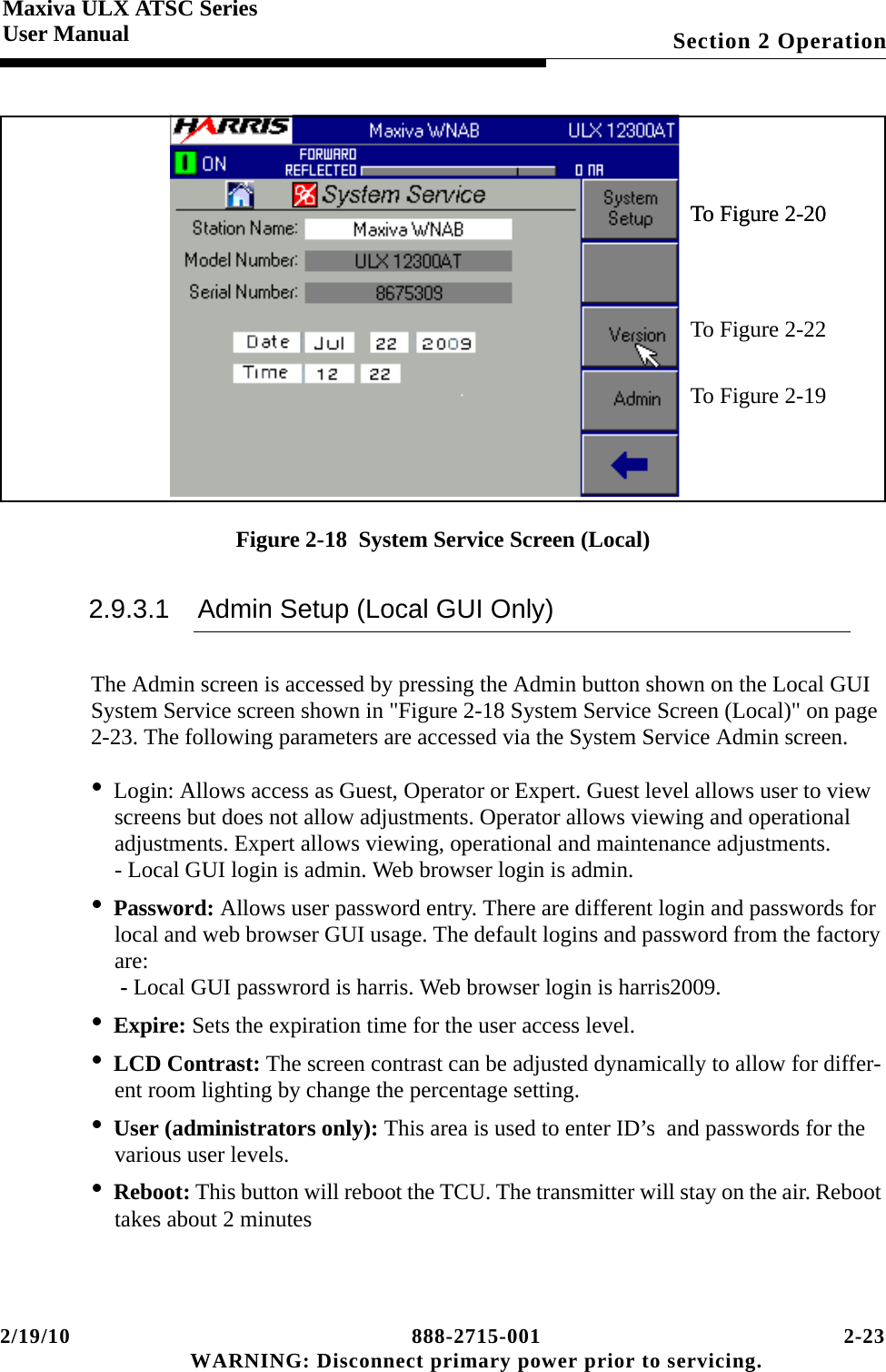 2/19/10 888-2715-001 2-23 WARNING: Disconnect primary power prior to servicing.Section 2 OperationMaxiva ULX ATSC SeriesUser ManualFigure 2-18  System Service Screen (Local)2.9.3.1 Admin Setup (Local GUI Only)The Admin screen is accessed by pressing the Admin button shown on the Local GUI System Service screen shown in &quot;Figure 2-18 System Service Screen (Local)&quot; on page 2-23. The following parameters are accessed via the System Service Admin screen.•Login: Allows access as Guest, Operator or Expert. Guest level allows user to view screens but does not allow adjustments. Operator allows viewing and operational adjustments. Expert allows viewing, operational and maintenance adjustments. - Local GUI login is admin. Web browser login is admin.•Password: Allows user password entry. There are different login and passwords for local and web browser GUI usage. The default logins and password from the factory are:  - Local GUI passwrord is harris. Web browser login is harris2009.•Expire: Sets the expiration time for the user access level.•LCD Contrast: The screen contrast can be adjusted dynamically to allow for differ-ent room lighting by change the percentage setting.•User (administrators only): This area is used to enter ID’s  and passwords for the various user levels. •Reboot: This button will reboot the TCU. The transmitter will stay on the air. Reboot takes about 2 minutes To Figure 2-20To Figure 2-19To Figure 2-20To Figure 2-22