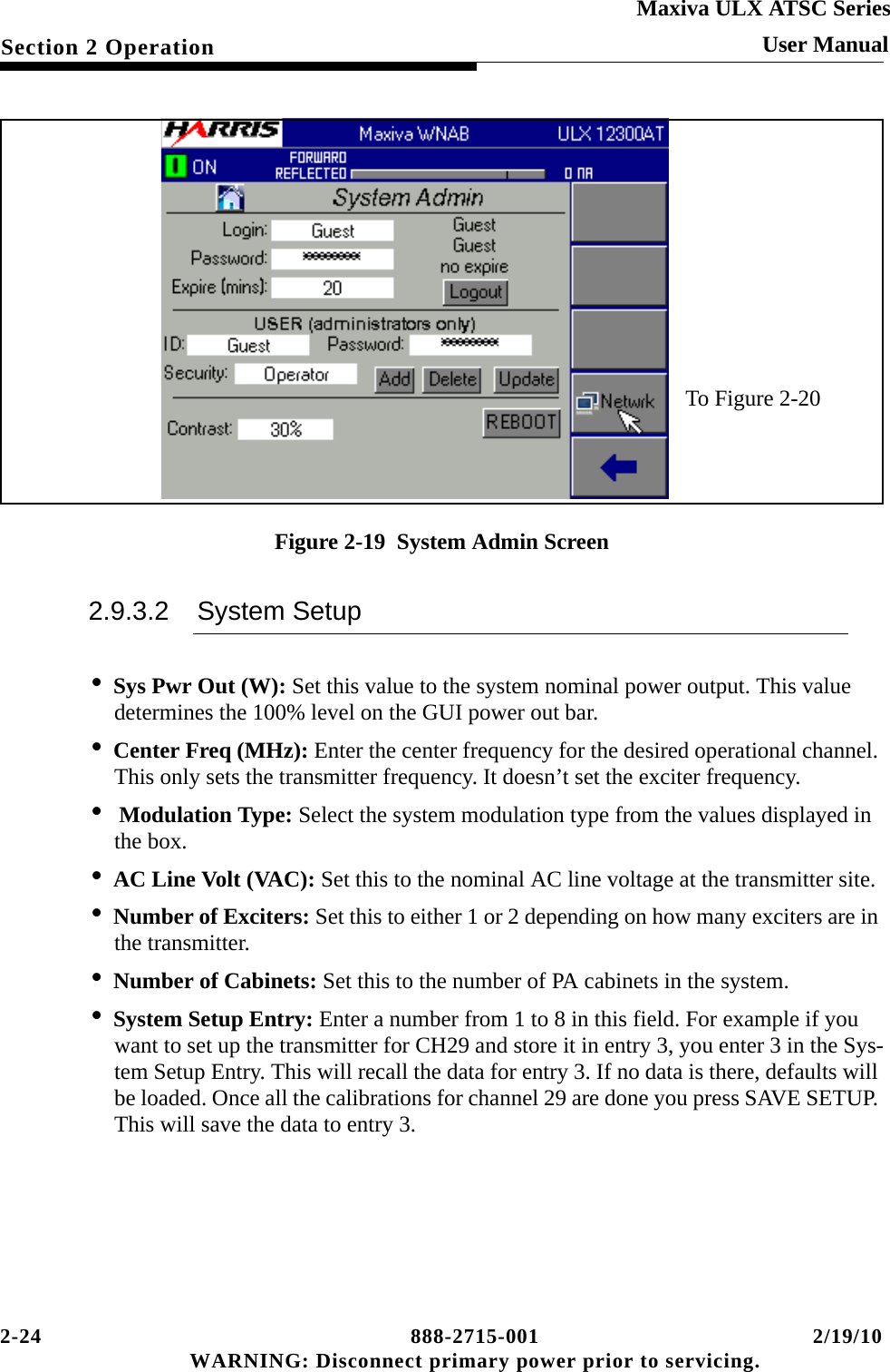 2-24 888-2715-001 2/19/10 WARNING: Disconnect primary power prior to servicing.Section 2 OperationMaxiva ULX ATSC SeriesUser ManualFigure 2-19  System Admin Screen2.9.3.2 System Setup•Sys Pwr Out (W): Set this value to the system nominal power output. This value determines the 100% level on the GUI power out bar.•Center Freq (MHz): Enter the center frequency for the desired operational channel. This only sets the transmitter frequency. It doesn’t set the exciter frequency.• Modulation Type: Select the system modulation type from the values displayed in the box.•AC Line Volt (VAC): Set this to the nominal AC line voltage at the transmitter site.•Number of Exciters: Set this to either 1 or 2 depending on how many exciters are in the transmitter.•Number of Cabinets: Set this to the number of PA cabinets in the system.•System Setup Entry: Enter a number from 1 to 8 in this field. For example if you want to set up the transmitter for CH29 and store it in entry 3, you enter 3 in the Sys-tem Setup Entry. This will recall the data for entry 3. If no data is there, defaults will be loaded. Once all the calibrations for channel 29 are done you press SAVE SETUP. This will save the data to entry 3.To Figure 2-20