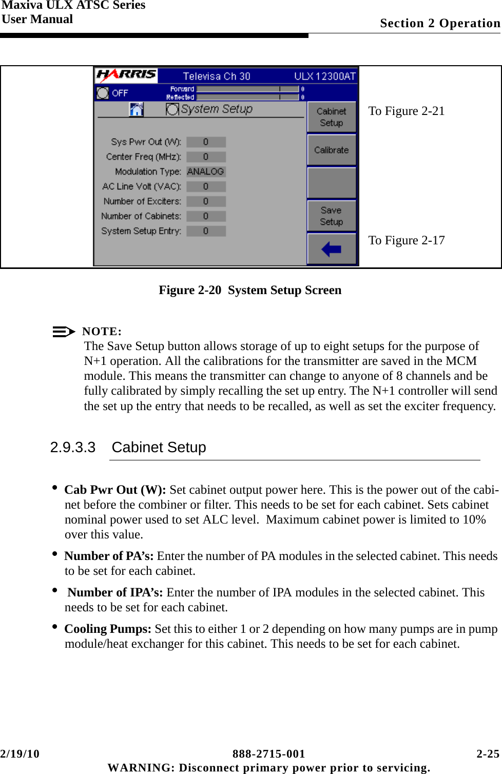 2/19/10 888-2715-001 2-25 WARNING: Disconnect primary power prior to servicing.Section 2 OperationMaxiva ULX ATSC SeriesUser ManualFigure 2-20  System Setup ScreenNOTE:The Save Setup button allows storage of up to eight setups for the purpose of N+1 operation. All the calibrations for the transmitter are saved in the MCM module. This means the transmitter can change to anyone of 8 channels and be fully calibrated by simply recalling the set up entry. The N+1 controller will send the set up the entry that needs to be recalled, as well as set the exciter frequency.2.9.3.3 Cabinet Setup•Cab Pwr Out (W): Set cabinet output power here. This is the power out of the cabi-net before the combiner or filter. This needs to be set for each cabinet. Sets cabinet nominal power used to set ALC level.  Maximum cabinet power is limited to 10% over this value.•Number of PA’s: Enter the number of PA modules in the selected cabinet. This needs to be set for each cabinet.• Number of IPA’s: Enter the number of IPA modules in the selected cabinet. This needs to be set for each cabinet.•Cooling Pumps: Set this to either 1 or 2 depending on how many pumps are in pump module/heat exchanger for this cabinet. This needs to be set for each cabinet.To Figure 2-21To Figure 2-17