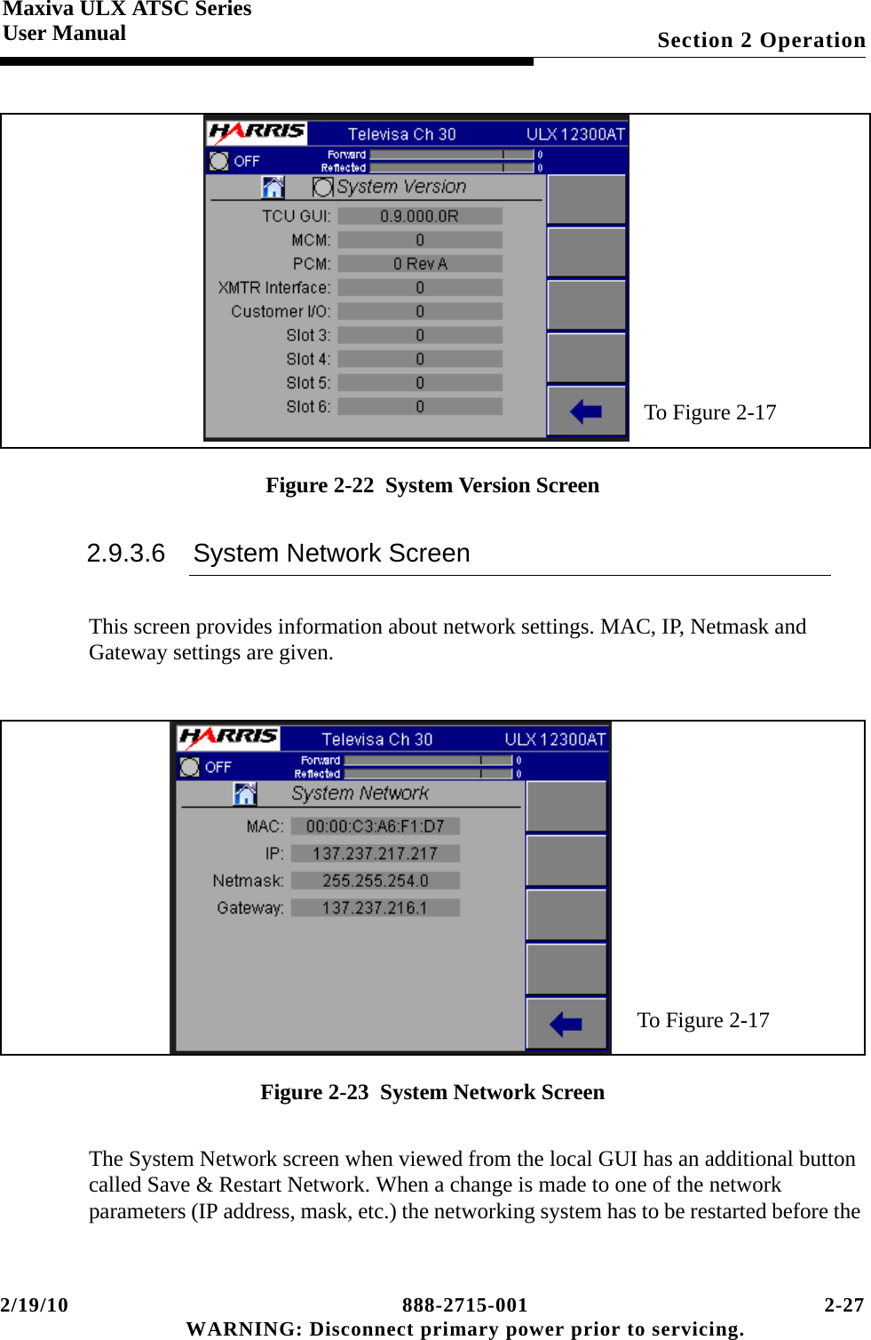 2/19/10 888-2715-001 2-27 WARNING: Disconnect primary power prior to servicing.Section 2 OperationMaxiva ULX ATSC SeriesUser ManualFigure 2-22  System Version Screen2.9.3.6 System Network ScreenThis screen provides information about network settings. MAC, IP, Netmask and Gateway settings are given.Figure 2-23  System Network ScreenThe System Network screen when viewed from the local GUI has an additional button called Save &amp; Restart Network. When a change is made to one of the network parameters (IP address, mask, etc.) the networking system has to be restarted before the To Figure 2-17To Figure 2-17