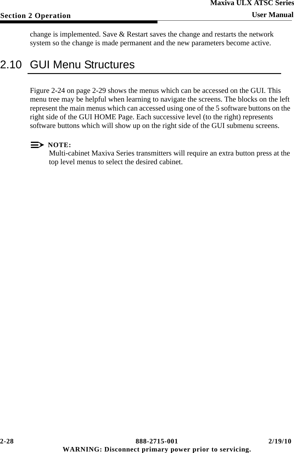 2-28 888-2715-001 2/19/10 WARNING: Disconnect primary power prior to servicing.Section 2 OperationMaxiva ULX ATSC SeriesUser Manualchange is implemented. Save &amp; Restart saves the change and restarts the network system so the change is made permanent and the new parameters become active.2.10 GUI Menu StructuresFigure 2-24 on page 2-29 shows the menus which can be accessed on the GUI. This menu tree may be helpful when learning to navigate the screens. The blocks on the left represent the main menus which can accessed using one of the 5 software buttons on the right side of the GUI HOME Page. Each successive level (to the right) represents software buttons which will show up on the right side of the GUI submenu screens.NOTE:Multi-cabinet Maxiva Series transmitters will require an extra button press at the top level menus to select the desired cabinet.