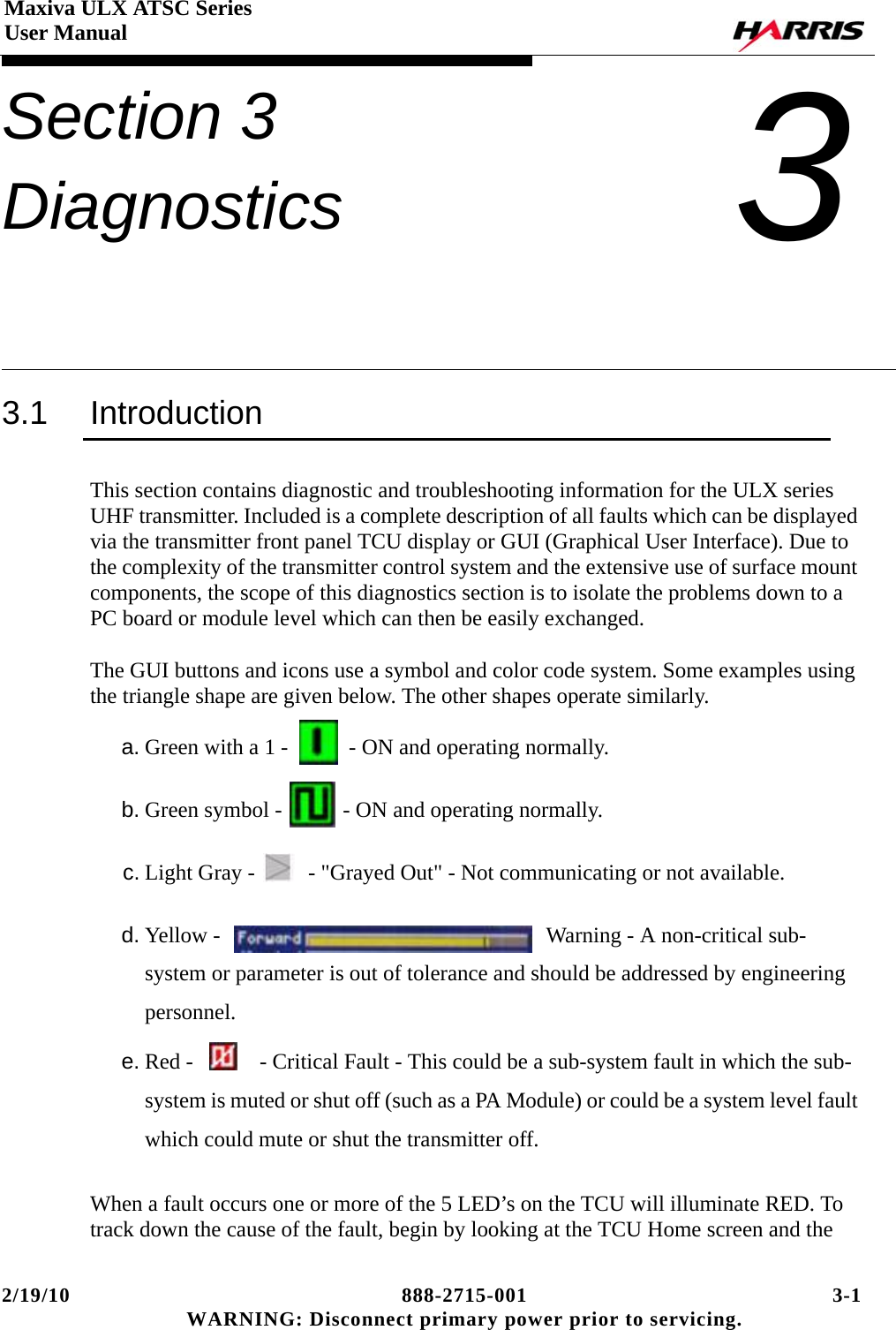 2/19/10 888-2715-001 3-1 WARNING: Disconnect primary power prior to servicing.Maxiva ULX ATSC SeriesUser ManualSection 3 Diagnostics 33.1 IntroductionThis section contains diagnostic and troubleshooting information for the ULX series UHF transmitter. Included is a complete description of all faults which can be displayed via the transmitter front panel TCU display or GUI (Graphical User Interface). Due to the complexity of the transmitter control system and the extensive use of surface mount components, the scope of this diagnostics section is to isolate the problems down to a PC board or module level which can then be easily exchanged.The GUI buttons and icons use a symbol and color code system. Some examples using the triangle shape are given below. The other shapes operate similarly.a. Green with a 1 -   - ON and operating normally.b. Green symbol -   - ON and operating normally.c. Light Gray -    - &quot;Grayed Out&quot; - Not communicating or not available.d. Yellow -   Warning - A non-critical sub-system or parameter is out of tolerance and should be addressed by engineering personnel.e. Red -    - Critical Fault - This could be a sub-system fault in which the sub-system is muted or shut off (such as a PA Module) or could be a system level fault which could mute or shut the transmitter off.When a fault occurs one or more of the 5 LED’s on the TCU will illuminate RED. To track down the cause of the fault, begin by looking at the TCU Home screen and the 