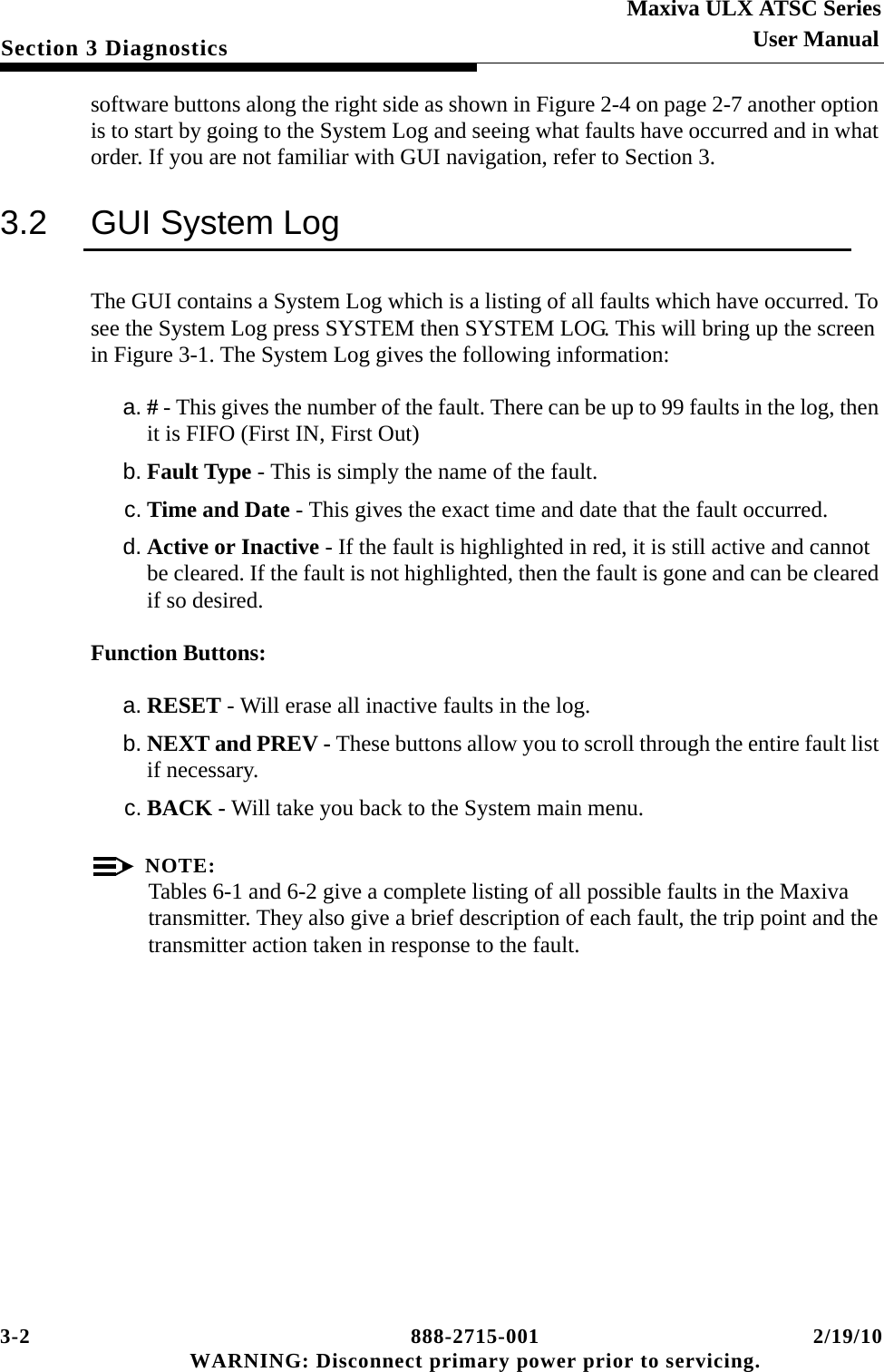 3-2 888-2715-001 2/19/10 WARNING: Disconnect primary power prior to servicing.Section 3 DiagnosticsMaxiva ULX ATSC SeriesUser Manualsoftware buttons along the right side as shown in Figure 2-4 on page 2-7 another option is to start by going to the System Log and seeing what faults have occurred and in what order. If you are not familiar with GUI navigation, refer to Section 3.3.2 GUI System LogThe GUI contains a System Log which is a listing of all faults which have occurred. To see the System Log press SYSTEM then SYSTEM LOG. This will bring up the screen in Figure 3-1. The System Log gives the following information:a. # - This gives the number of the fault. There can be up to 99 faults in the log, then it is FIFO (First IN, First Out)b. Fault Type - This is simply the name of the fault.c. Time and Date - This gives the exact time and date that the fault occurred.d. Active or Inactive - If the fault is highlighted in red, it is still active and cannot be cleared. If the fault is not highlighted, then the fault is gone and can be cleared if so desired.Function Buttons:a. RESET - Will erase all inactive faults in the log.b. NEXT and PREV - These buttons allow you to scroll through the entire fault list if necessary.c. BACK - Will take you back to the System main menu.NOTE:Tables 6-1 and 6-2 give a complete listing of all possible faults in the Maxiva transmitter. They also give a brief description of each fault, the trip point and the transmitter action taken in response to the fault.