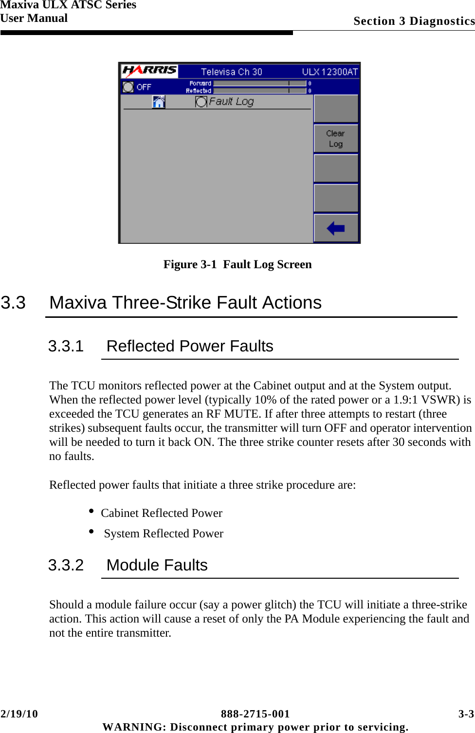 2/19/10 888-2715-001 3-3 WARNING: Disconnect primary power prior to servicing.Section 3 DiagnosticsMaxiva ULX ATSC SeriesUser ManualFigure 3-1  Fault Log Screen3.3 Maxiva Three-Strike Fault Actions3.3.1 Reflected Power FaultsThe TCU monitors reflected power at the Cabinet output and at the System output.  When the reflected power level (typically 10% of the rated power or a 1.9:1 VSWR) is exceeded the TCU generates an RF MUTE. If after three attempts to restart (three strikes) subsequent faults occur, the transmitter will turn OFF and operator intervention will be needed to turn it back ON. The three strike counter resets after 30 seconds with no faults.Reflected power faults that initiate a three strike procedure are:• Cabinet Reflected Power•  System Reflected Power3.3.2 Module FaultsShould a module failure occur (say a power glitch) the TCU will initiate a three-strike action. This action will cause a reset of only the PA Module experiencing the fault and not the entire transmitter.