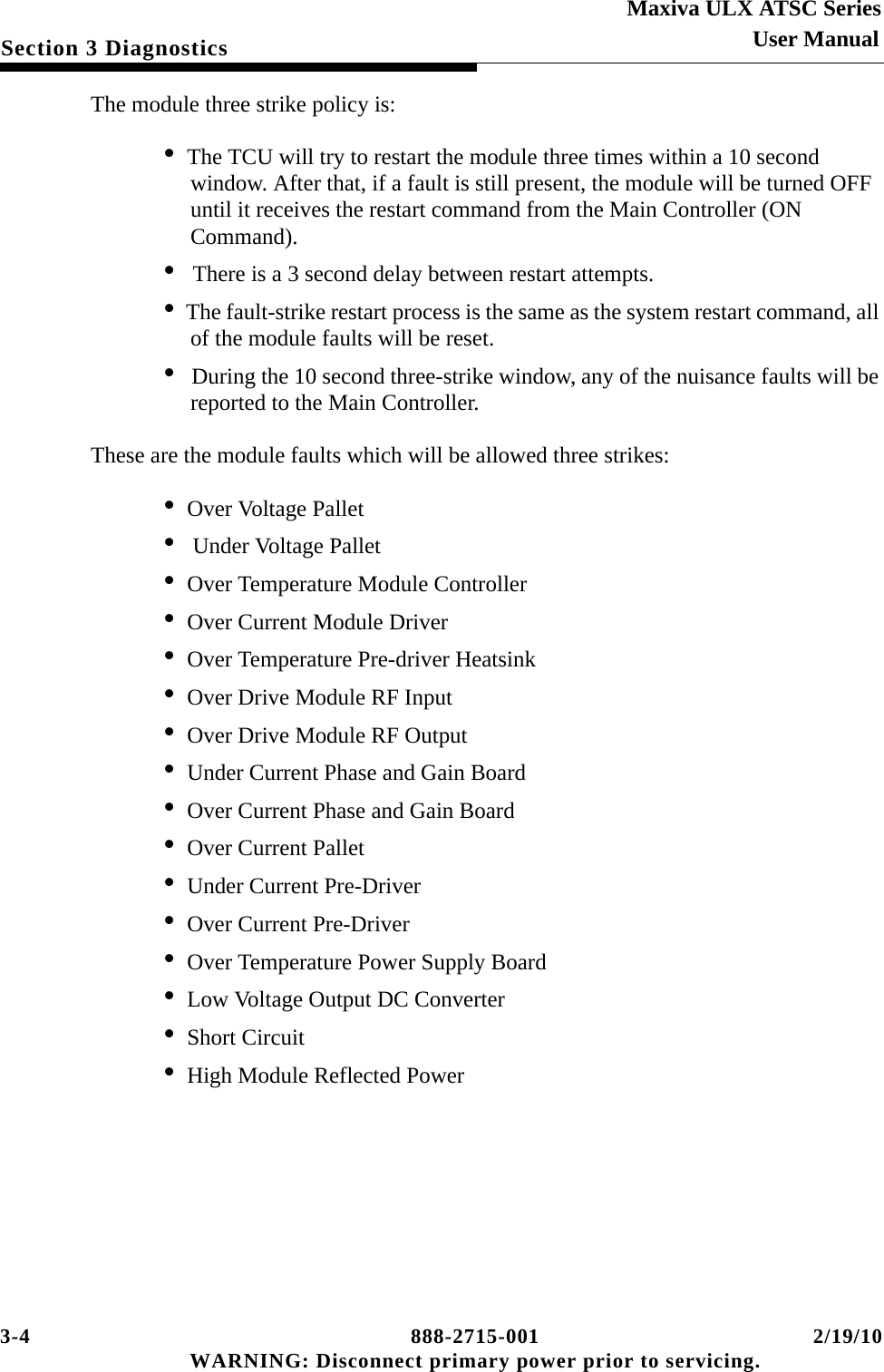 3-4 888-2715-001 2/19/10 WARNING: Disconnect primary power prior to servicing.Section 3 DiagnosticsMaxiva ULX ATSC SeriesUser ManualThe module three strike policy is:• The TCU will try to restart the module three times within a 10 second window. After that, if a fault is still present, the module will be turned OFF until it receives the restart command from the Main Controller (ON Command).•  There is a 3 second delay between restart attempts.• The fault-strike restart process is the same as the system restart command, all of the module faults will be reset.•  During the 10 second three-strike window, any of the nuisance faults will be reported to the Main Controller.These are the module faults which will be allowed three strikes:• Over Voltage Pallet•  Under Voltage Pallet• Over Temperature Module Controller• Over Current Module Driver• Over Temperature Pre-driver Heatsink• Over Drive Module RF Input• Over Drive Module RF Output• Under Current Phase and Gain Board• Over Current Phase and Gain Board• Over Current Pallet• Under Current Pre-Driver• Over Current Pre-Driver• Over Temperature Power Supply Board• Low Voltage Output DC Converter• Short Circuit • High Module Reflected Power