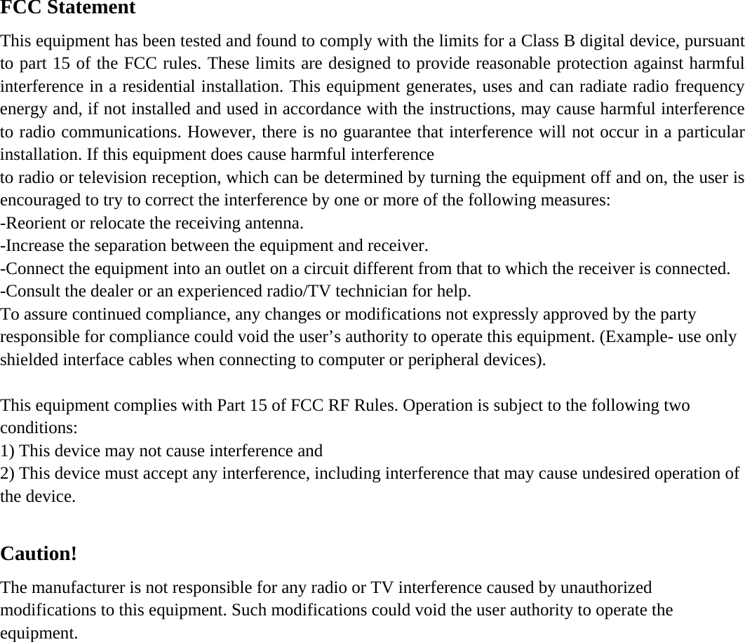 FCC Statement This equipment has been tested and found to comply with the limits for a Class B digital device, pursuant to part 15 of the FCC rules. These limits are designed to provide reasonable protection against harmful interference in a residential installation. This equipment generates, uses and can radiate radio frequency energy and, if not installed and used in accordance with the instructions, may cause harmful interference to radio communications. However, there is no guarantee that interference will not occur in a particular installation. If this equipment does cause harmful interference   to radio or television reception, which can be determined by turning the equipment off and on, the user is encouraged to try to correct the interference by one or more of the following measures: -Reorient or relocate the receiving antenna. -Increase the separation between the equipment and receiver. -Connect the equipment into an outlet on a circuit different from that to which the receiver is connected. -Consult the dealer or an experienced radio/TV technician for help. To assure continued compliance, any changes or modifications not expressly approved by the party responsible for compliance could void the user&rsquo;s authority to operate this equipment. (Example- use only shielded interface cables when connecting to computer or peripheral devices).  This equipment complies with Part 15 of FCC RF Rules. Operation is subject to the following two conditions: 1) This device may not cause interference and 2) This device must accept any interference, including interference that may cause undesired operation of the device.  Caution!  The manufacturer is not responsible for any radio or TV interference caused by unauthorized modifications to this equipment. Such modifications could void the user authority to operate the equipment. 