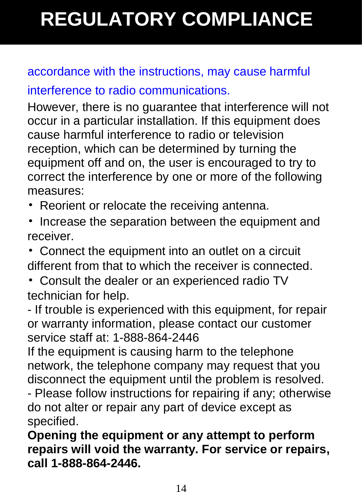  14accordance with the instructions, may cause harmful interference to radio communications. However, there is no guarantee that interference will not occur in a particular installation. If this equipment does cause harmful interference to radio or television reception, which can be determined by turning the equipment off and on, the user is encouraged to try to correct the interference by one or more of the following measures: &bull;  Reorient or relocate the receiving antenna. &bull;  Increase the separation between the equipment and receiver.  &bull;  Connect the equipment into an outlet on a circuit different from that to which the receiver is connected. &bull;  Consult the dealer or an experienced radio TV technician for help. - If trouble is experienced with this equipment, for repair or warranty information, please contact our customer service staff at: 1-888-864-2446 If the equipment is causing harm to the telephone network, the telephone company may request that you disconnect the equipment until the problem is resolved. - Please follow instructions for repairing if any; otherwise do not alter or repair any part of device except as specified. Opening the equipment or any attempt to perform repairs will void the warranty. For service or repairs, call 1-888-864-2446. REGULATORY COMPLIANCE 