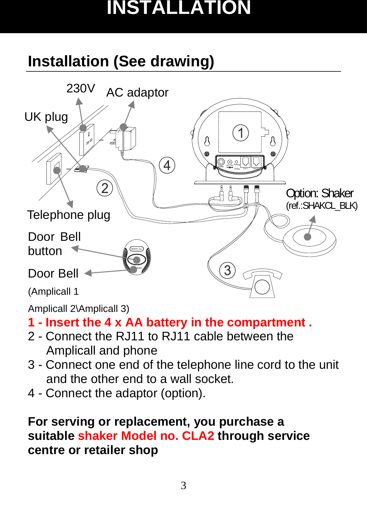  3Installation (See drawing)    1 - Insert the 4 x AA battery in the compartment . 2 - Connect the RJ11 to RJ11 cable between the Amplicall and phone 3 - Connect one end of the telephone line cord to the unit and the other end to a wall socket. 4 - Connect the adaptor (option).  For serving or replacement, you purchase a suitable shaker Model no. CLA2 through service centre or retailer shop INSTALLATION Door Bell button Door Bell (Amplicall 1 Amplicall 2\Amplicall 3) AC adaptor 230V UK plug Option: Shaker (ref.:SHAKCL_BLK) Telephone plug
