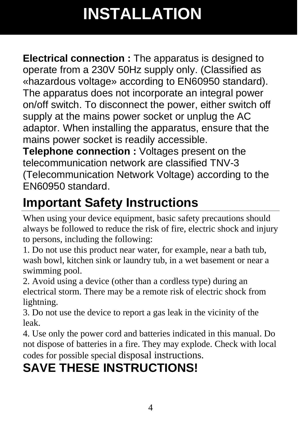  4Electrical connection : The apparatus is designed to operate from a 230V 50Hz supply only. (Classified as &laquo;hazardous voltage&raquo; according to EN60950 standard). The apparatus does not incorporate an integral power   on/off switch. To disconnect the power, either switch off supply at the mains power socket or unplug the AC adaptor. When installing the apparatus, ensure that the mains power socket is readily accessible. Telephone connection : Voltages present on the telecommunication network are classified TNV-3 (Telecommunication Network Voltage) according to the EN60950 standard. Important Safety Instructions When using your device equipment, basic safety precautions should always be followed to reduce the risk of fire, electric shock and injury to persons, including the following: 1. Do not use this product near water, for example, near a bath tub, wash bowl, kitchen sink or laundry tub, in a wet basement or near a swimming pool. 2. Avoid using a device (other than a cordless type) during an electrical storm. There may be a remote risk of electric shock from lightning. 3. Do not use the device to report a gas leak in the vicinity of the leak. 4. Use only the power cord and batteries indicated in this manual. Do not dispose of batteries in a fire. They may explode. Check with local codes for possible special disposal instructions. SAVE THESE INSTRUCTIONS! INSTALLATION 