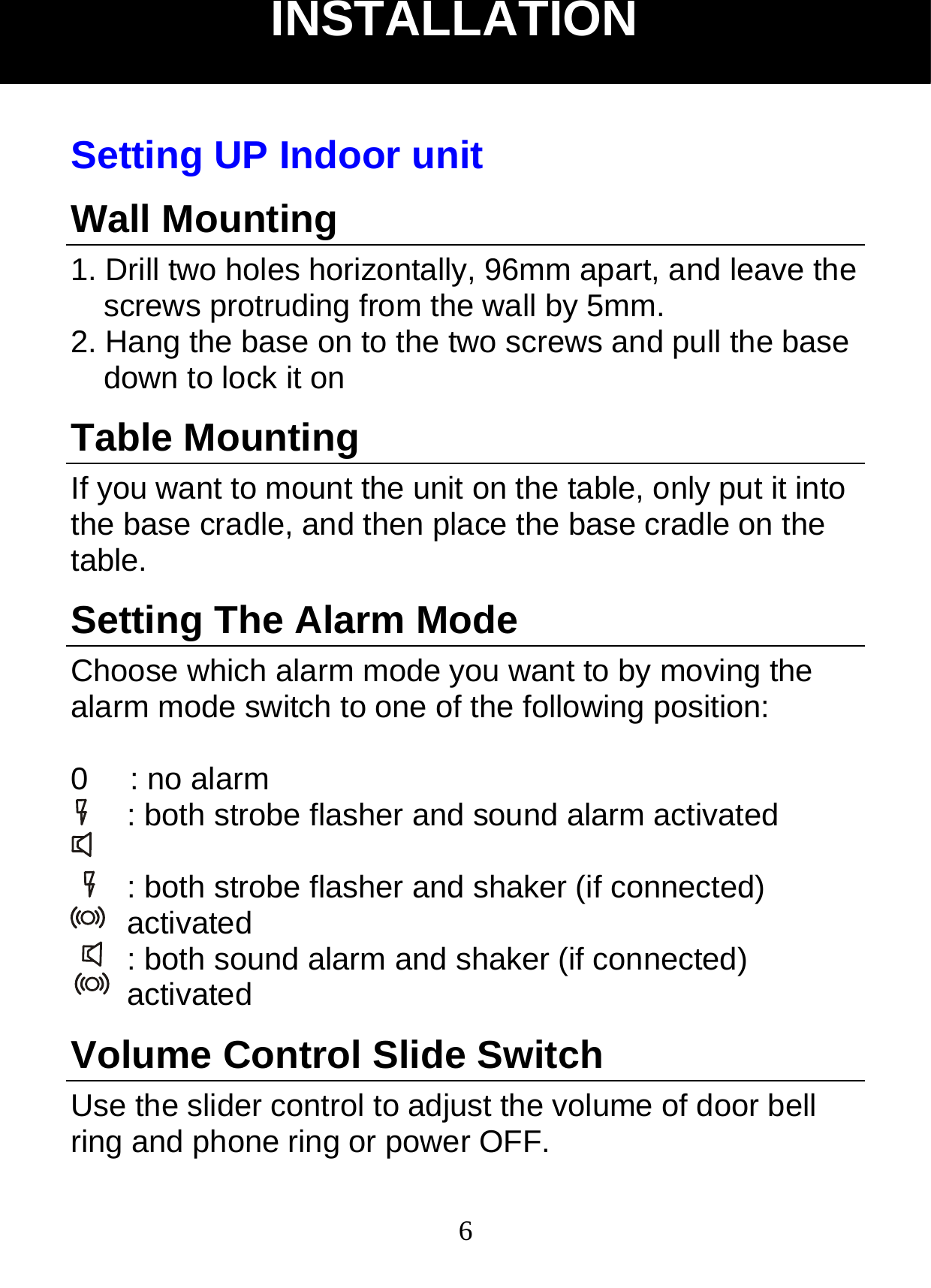  6Setting UP Indoor unit Wall Mounting 1. Drill two holes horizontally, 96mm apart, and leave the screws protruding from the wall by 5mm. 2. Hang the base on to the two screws and pull the base down to lock it on Table Mounting If you want to mount the unit on the table, only put it into the base cradle, and then place the base cradle on the table. Setting The Alarm Mode Choose which alarm mode you want to by moving the alarm mode switch to one of the following position:  0   : no alarm : both strobe flasher and sound alarm activated    : both strobe flasher and shaker (if connected) activated : both sound alarm and shaker (if connected) activated  Volume Control Slide Switch     Use the slider control to adjust the volume of door bell ring and phone ring or power OFF. INSTALLATION 