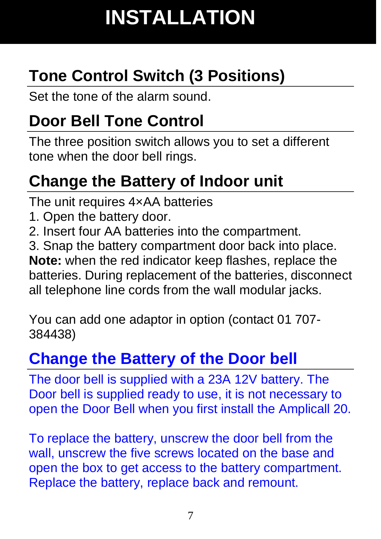  7Tone Control Switch (3 Positions) Set the tone of the alarm sound. Door Bell Tone Control The three position switch allows you to set a different tone when the door bell rings. Change the Battery of Indoor unit The unit requires 4&times;AA batteries   1. Open the battery door. 2. Insert four AA batteries into the compartment. 3. Snap the battery compartment door back into place. Note: when the red indicator keep flashes, replace the batteries. During replacement of the batteries, disconnect all telephone line cords from the wall modular jacks.  You can add one adaptor in option (contact 01 707- 384438) Change the Battery of the Door bell The door bell is supplied with a 23A 12V battery. The Door bell is supplied ready to use, it is not necessary to open the Door Bell when you first install the Amplicall 20.    To replace the battery, unscrew the door bell from the wall, unscrew the five screws located on the base and open the box to get access to the battery compartment. Replace the battery, replace back and remount.   INSTALLATION 