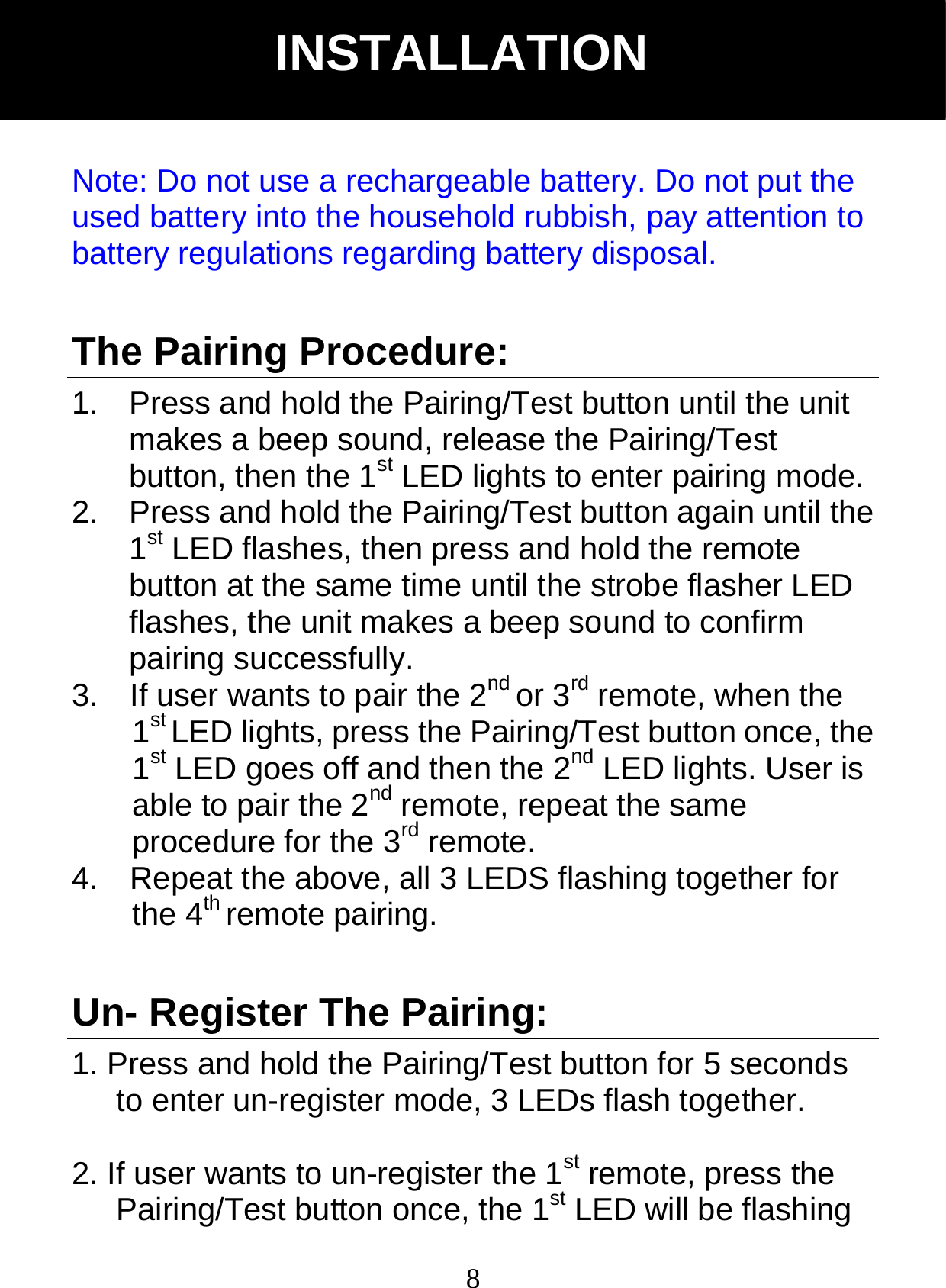  8Note: Do not use a rechargeable battery. Do not put the used battery into the household rubbish, pay attention to battery regulations regarding battery disposal.   The Pairing Procedure: 1.  Press and hold the Pairing/Test button until the unit makes a beep sound, release the Pairing/Test button, then the 1st LED lights to enter pairing mode. 2.  Press and hold the Pairing/Test button again until the 1st LED flashes, then press and hold the remote button at the same time until the strobe flasher LED flashes, the unit makes a beep sound to confirm pairing successfully. 3.    If user wants to pair the 2nd or 3rd remote, when the 1st LED lights, press the Pairing/Test button once, the 1st LED goes off and then the 2nd LED lights. User is able to pair the 2nd remote, repeat the same procedure for the 3rd remote. 4.    Repeat the above, all 3 LEDS flashing together for the 4th remote pairing.  Un- Register The Pairing: 1. Press and hold the Pairing/Test button for 5 seconds to enter un-register mode, 3 LEDs flash together.  2. If user wants to un-register the 1st remote, press the Pairing/Test button once, the 1st LED will be flashing INSTALLATION 