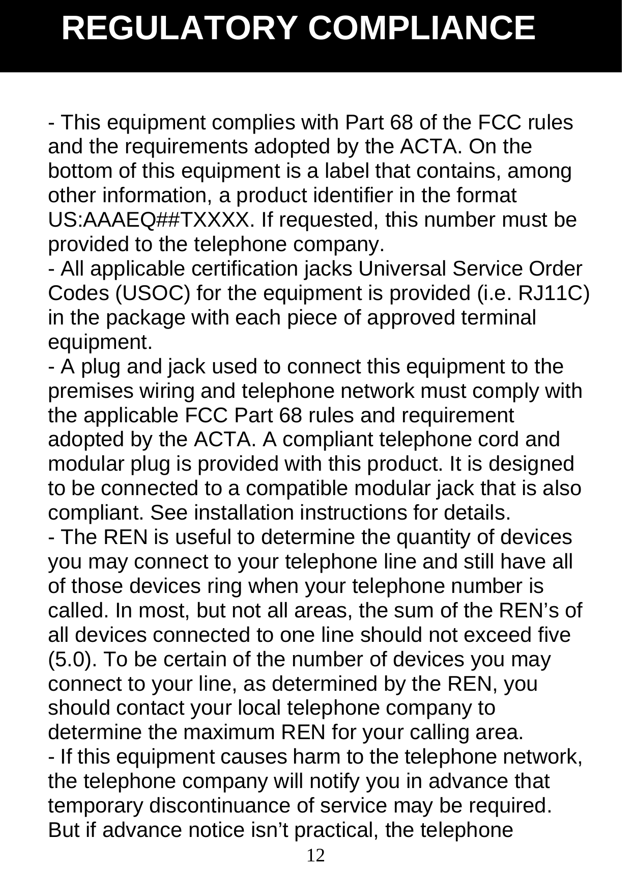  12- This equipment complies with Part 68 of the FCC rules and the requirements adopted by the ACTA. On the bottom of this equipment is a label that contains, among other information, a product identifier in the format US:AAAEQ##TXXXX. If requested, this number must be provided to the telephone company. - All applicable certification jacks Universal Service Order Codes (USOC) for the equipment is provided (i.e. RJ11C) in the package with each piece of approved terminal equipment. - A plug and jack used to connect this equipment to the premises wiring and telephone network must comply with the applicable FCC Part 68 rules and requirement adopted by the ACTA. A compliant telephone cord and modular plug is provided with this product. It is designed to be connected to a compatible modular jack that is also compliant. See installation instructions for details. - The REN is useful to determine the quantity of devices you may connect to your telephone line and still have all of those devices ring when your telephone number is called. In most, but not all areas, the sum of the REN&rsquo;s of all devices connected to one line should not exceed five (5.0). To be certain of the number of devices you may connect to your line, as determined by the REN, you should contact your local telephone company to determine the maximum REN for your calling area. - If this equipment causes harm to the telephone network, the telephone company will notify you in advance that temporary discontinuance of service may be required. But if advance notice isn&rsquo;t practical, the telephone REGULATORY COMPLIANCE 