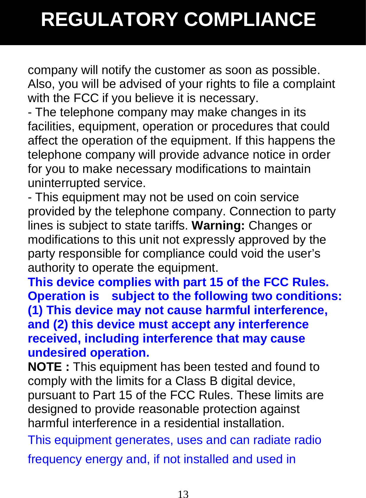  13company will notify the customer as soon as possible. Also, you will be advised of your rights to file a complaint with the FCC if you believe it is necessary. - The telephone company may make changes in its facilities, equipment, operation or procedures that could affect the operation of the equipment. If this happens the telephone company will provide advance notice in order for you to make necessary modifications to maintain uninterrupted service. - This equipment may not be used on coin service provided by the telephone company. Connection to party lines is subject to state tariffs. Warning: Changes or modifications to this unit not expressly approved by the party responsible for compliance could void the user&rsquo;s authority to operate the equipment. This device complies with part 15 of the FCC Rules. Operation is    subject to the following two conditions: (1) This device may not cause harmful interference, and (2) this device must accept any interference received, including interference that may cause undesired operation. NOTE : This equipment has been tested and found to comply with the limits for a Class B digital device, pursuant to Part 15 of the FCC Rules. These limits are designed to provide reasonable protection against harmful interference in a residential installation.   This equipment generates, uses and can radiate radio frequency energy and, if not installed and used in REGULATORY COMPLIANCE 