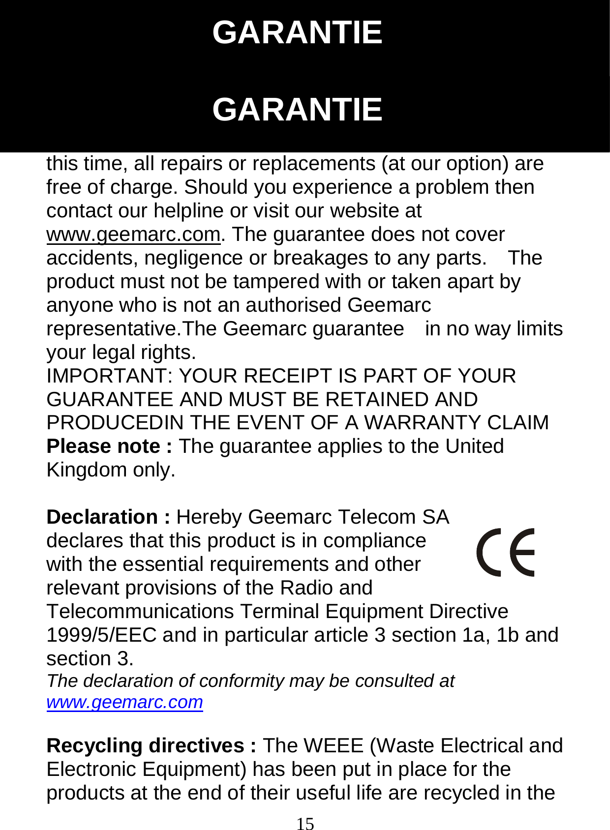  15From the moment your Geemarc product is purchased, Geemarc guarantee it for the period of one year.    During this time, all repairs or replacements (at our option) are free of charge. Should you experience a problem then contact our helpline or visit our website at www.geemarc.com. The guarantee does not cover accidents, negligence or breakages to any parts.    The product must not be tampered with or taken apart by anyone who is not an authorised Geemarc representative.The Geemarc guarantee    in no way limits your legal rights. IMPORTANT: YOUR RECEIPT IS PART OF YOUR GUARANTEE AND MUST BE RETAINED AND PRODUCEDIN THE EVENT OF A WARRANTY CLAIM Please note : The guarantee applies to the United Kingdom only.  Declaration : Hereby Geemarc Telecom SA declares that this product is in compliance with the essential requirements and other relevant provisions of the Radio and Telecommunications Terminal Equipment Directive 1999/5/EEC and in particular article 3 section 1a, 1b and section 3. The declaration of conformity may be consulted at www.geemarc.com  Recycling directives : The WEEE (Waste Electrical and Electronic Equipment) has been put in place for the products at the end of their useful life are recycled in the GARANTIE GARANTIE 