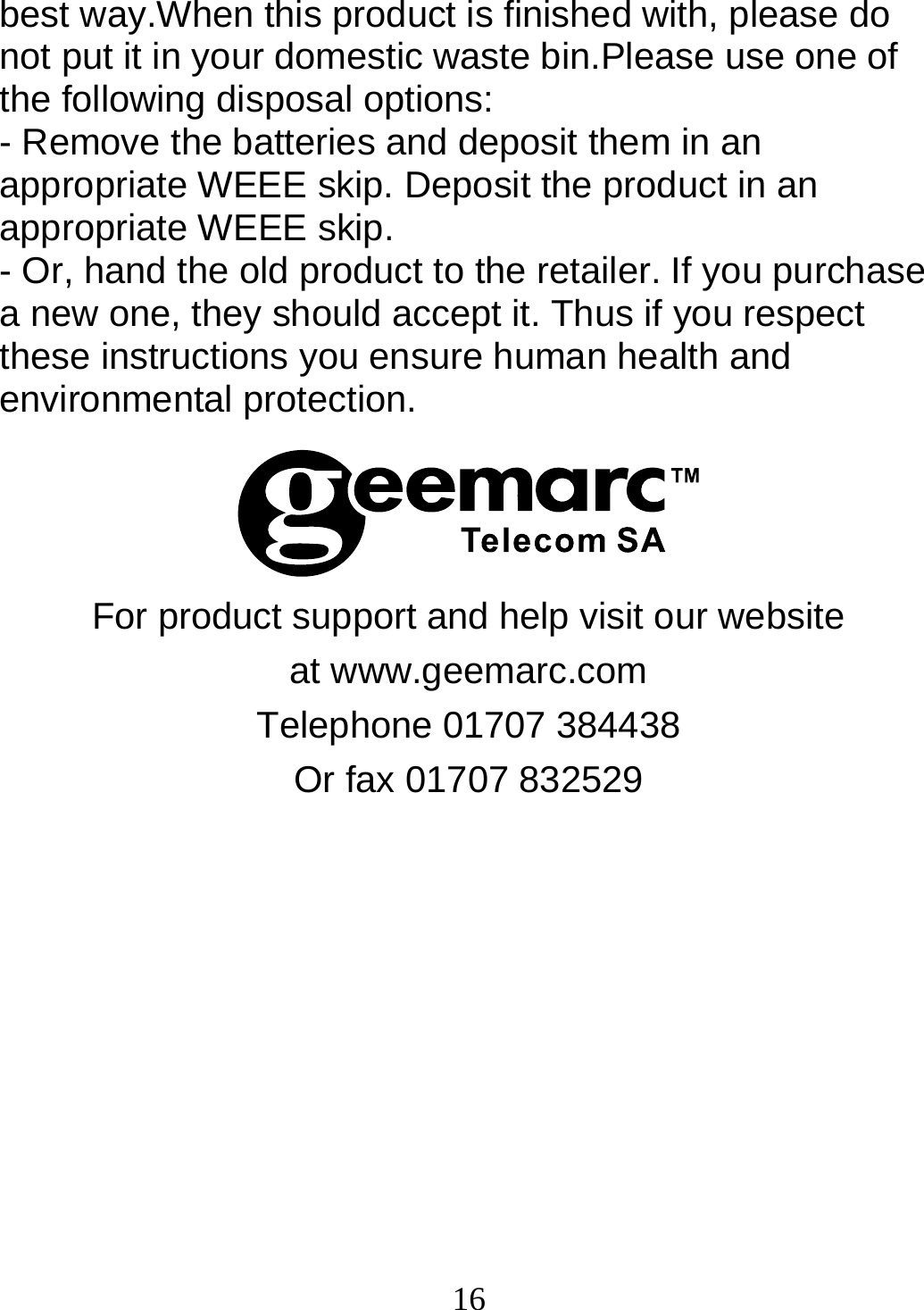  16best way.When this product is finished with, please do not put it in your domestic waste bin.Please use one of the following disposal options: - Remove the batteries and deposit them in an appropriate WEEE skip. Deposit the product in an appropriate WEEE skip. - Or, hand the old product to the retailer. If you purchase a new one, they should accept it. Thus if you respect these instructions you ensure human health and environmental protection.    For product support and help visit our website at www.geemarc.com Telephone 01707 384438 Or fax 01707 832529 