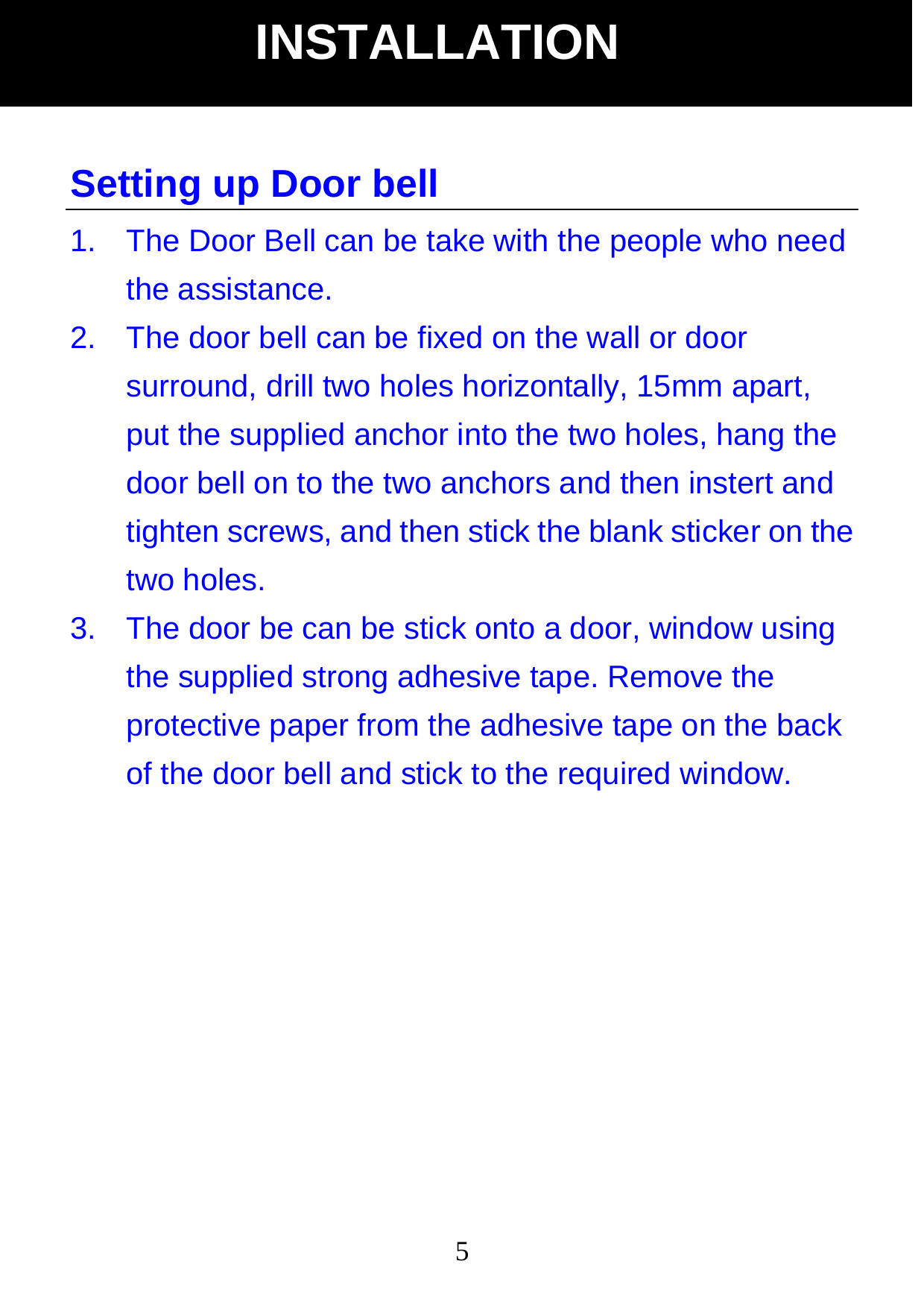 5Setting up Door bell 1.  The Door Bell can be take with the people who need the assistance. 2.  The door bell can be fixed on the wall or door surround, drill two holes horizontally, 15mm apart, put the supplied anchor into the two holes, hang the door bell on to the two anchors and then instert and tighten screws, and then stick the blank sticker on the two holes. 3.  The door be can be stick onto a door, window using the supplied strong adhesive tape. Remove the protective paper from the adhesive tape on the back of the door bell and stick to the required window.              INSTALLATION 