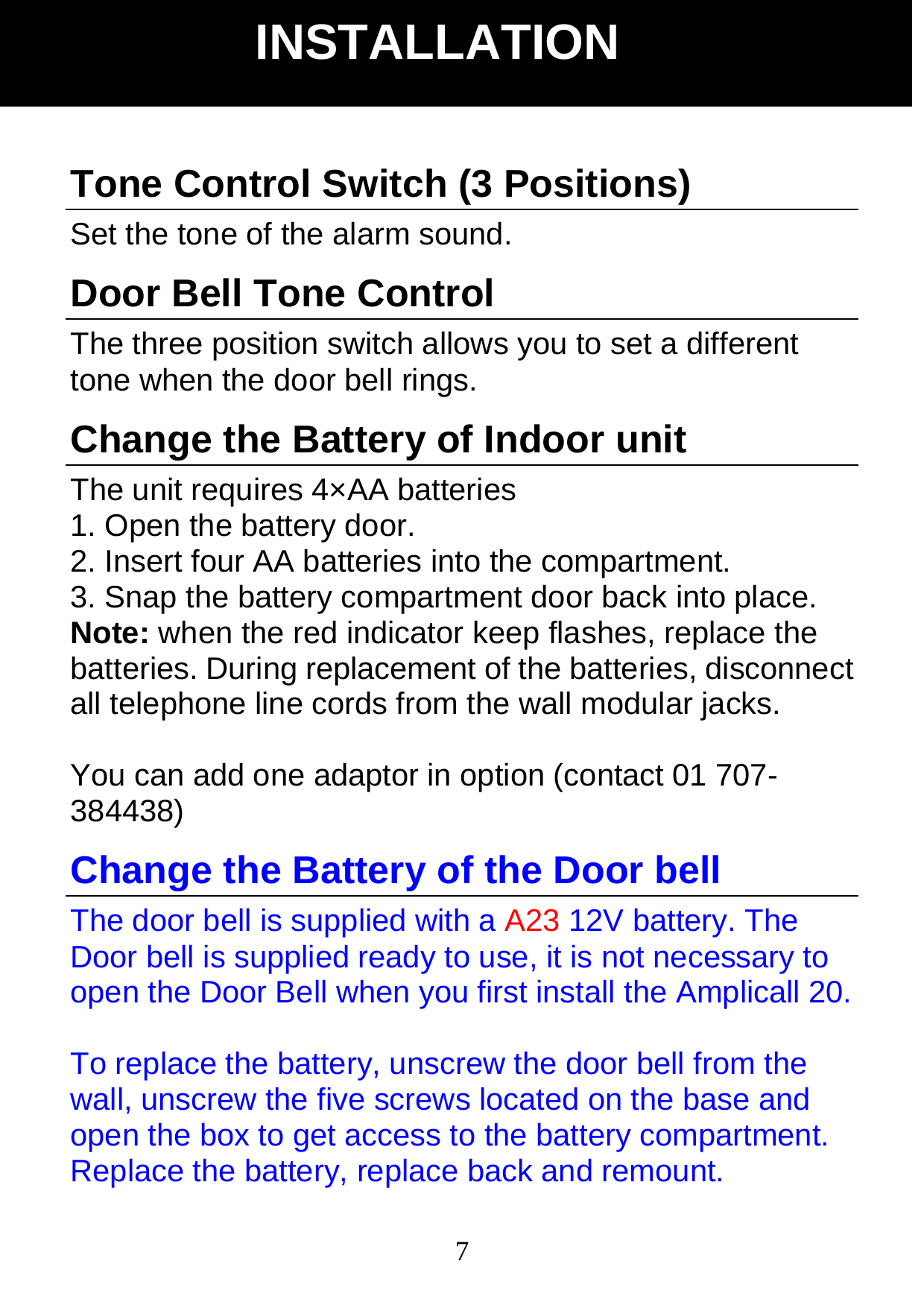  7Tone Control Switch (3 Positions) Set the tone of the alarm sound. Door Bell Tone Control The three position switch allows you to set a different tone when the door bell rings. Change the Battery of Indoor unit The unit requires 4&times;AA batteries   1. Open the battery door. 2. Insert four AA batteries into the compartment. 3. Snap the battery compartment door back into place. Note: when the red indicator keep flashes, replace the batteries. During replacement of the batteries, disconnect all telephone line cords from the wall modular jacks.  You can add one adaptor in option (contact 01 707- 384438) Change the Battery of the Door bell The door bell is supplied with a A23 12V battery. The Door bell is supplied ready to use, it is not necessary to open the Door Bell when you first install the Amplicall 20.    To replace the battery, unscrew the door bell from the wall, unscrew the five screws located on the base and open the box to get access to the battery compartment. Replace the battery, replace back and remount.   INSTALLATION 
