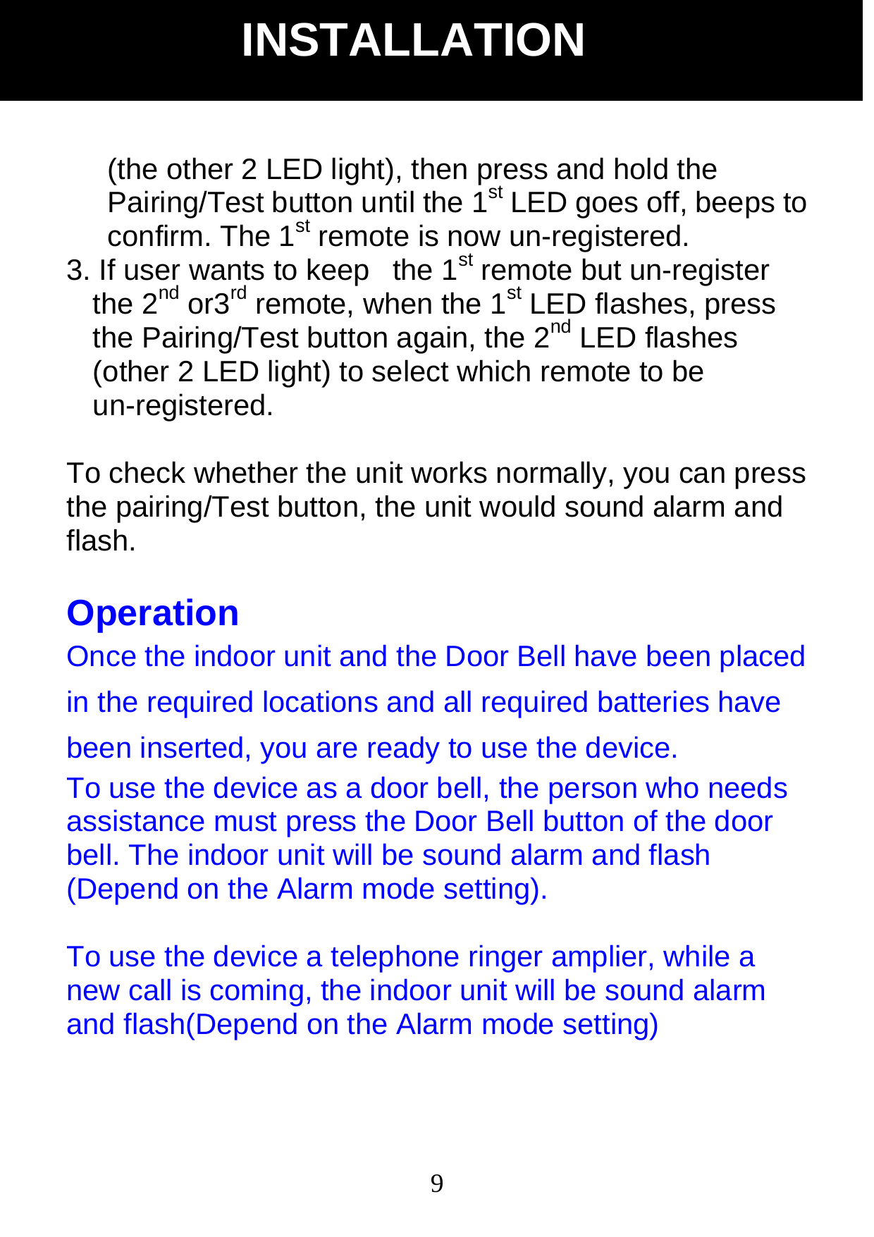  9(the other 2 LED light), then press and hold the Pairing/Test button until the 1st LED goes off, beeps to confirm. The 1st remote is now un-registered. 3. If user wants to keep   the 1st remote but un-register the 2nd or3rd remote, when the 1st LED flashes, press the Pairing/Test button again, the 2nd LED flashes (other 2 LED light) to select which remote to be un-registered.  To check whether the unit works normally, you can press the pairing/Test button, the unit would sound alarm and flash.  Operation Once the indoor unit and the Door Bell have been placed in the required locations and all required batteries have been inserted, you are ready to use the device.   To use the device as a door bell, the person who needs assistance must press the Door Bell button of the door bell. The indoor unit will be sound alarm and flash (Depend on the Alarm mode setting).  To use the device a telephone ringer amplier, while a new call is coming, the indoor unit will be sound alarm and flash(Depend on the Alarm mode setting) INSTALLATION 