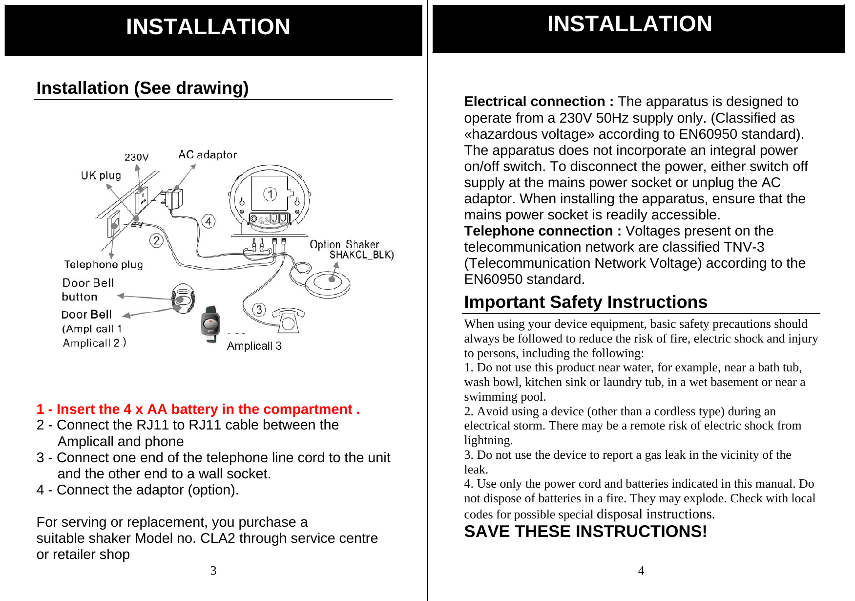  3 Installation (See drawing)   1 - Insert the 4 x AA battery in the compartment . 2 - Connect the RJ11 to RJ11 cable between the Amplicall and phone 3 - Connect one end of the telephone line cord to the unit and the other end to a wall socket. 4 - Connect the adaptor (option).  For serving or replacement, you purchase a suitable shaker Model no. CLA2 through service centre or retailer shop INSTALLATION  4  Electrical connection : The apparatus is designed to operate from a 230V 50Hz supply only. (Classified as &laquo;hazardous voltage&raquo; according to EN60950 standard). The apparatus does not incorporate an integral power   on/off switch. To disconnect the power, either switch off supply at the mains power socket or unplug the AC adaptor. When installing the apparatus, ensure that the mains power socket is readily accessible. Telephone connection : Voltages present on the telecommunication network are classified TNV-3 (Telecommunication Network Voltage) according to the EN60950 standard. Important Safety Instructions When using your device equipment, basic safety precautions should always be followed to reduce the risk of fire, electric shock and injury to persons, including the following: 1. Do not use this product near water, for example, near a bath tub, wash bowl, kitchen sink or laundry tub, in a wet basement or near a swimming pool. 2. Avoid using a device (other than a cordless type) during an electrical storm. There may be a remote risk of electric shock from lightning. 3. Do not use the device to report a gas leak in the vicinity of the leak. 4. Use only the power cord and batteries indicated in this manual. Do not dispose of batteries in a fire. They may explode. Check with local codes for possible special disposal instructions. SAVE THESE INSTRUCTIONS! INSTALLATION 
