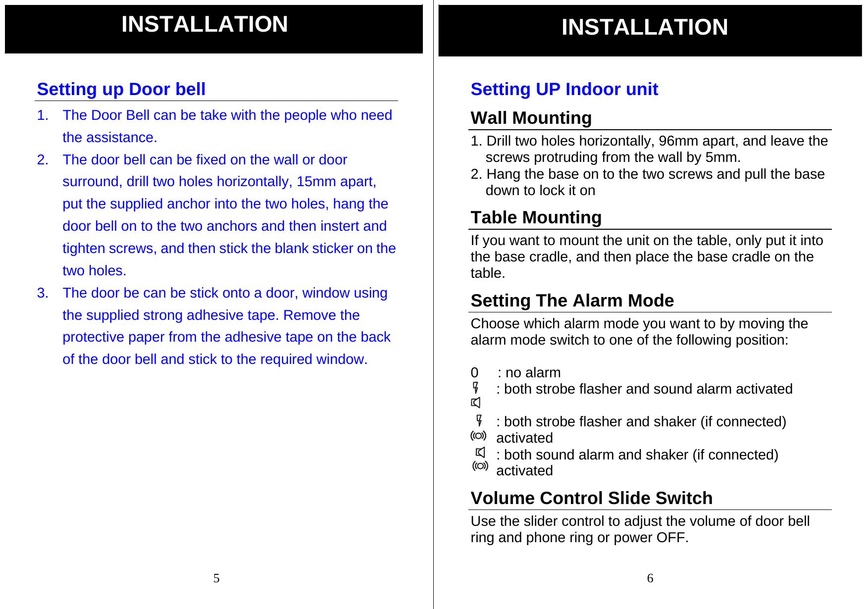  5 Setting up Door bell 1.  The Door Bell can be take with the people who need the assistance. 2.  The door bell can be fixed on the wall or door surround, drill two holes horizontally, 15mm apart, put the supplied anchor into the two holes, hang the door bell on to the two anchors and then instert and tighten screws, and then stick the blank sticker on the two holes. 3.  The door be can be stick onto a door, window using the supplied strong adhesive tape. Remove the protective paper from the adhesive tape on the back of the door bell and stick to the required window.              INSTALLATION  6 Setting UP Indoor unit Wall Mounting 1. Drill two holes horizontally, 96mm apart, and leave the screws protruding from the wall by 5mm. 2. Hang the base on to the two screws and pull the base down to lock it on Table Mounting If you want to mount the unit on the table, only put it into the base cradle, and then place the base cradle on the table. Setting The Alarm Mode Choose which alarm mode you want to by moving the alarm mode switch to one of the following position:  0   : no alarm : both strobe flasher and sound alarm activated    : both strobe flasher and shaker (if connected) activated : both sound alarm and shaker (if connected) activated  Volume Control Slide Switch     Use the slider control to adjust the volume of door bell ring and phone ring or power OFF. INSTALLATION 