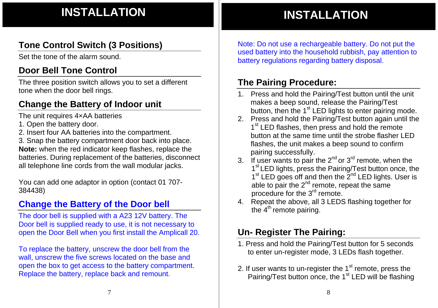  7 Tone Control Switch (3 Positions) Set the tone of the alarm sound. Door Bell Tone Control The three position switch allows you to set a different tone when the door bell rings. Change the Battery of Indoor unit The unit requires 4&times;AA batteries   1. Open the battery door. 2. Insert four AA batteries into the compartment. 3. Snap the battery compartment door back into place. Note: when the red indicator keep flashes, replace the batteries. During replacement of the batteries, disconnect all telephone line cords from the wall modular jacks.  You can add one adaptor in option (contact 01 707- 384438) Change the Battery of the Door bell The door bell is supplied with a A23 12V battery. The Door bell is supplied ready to use, it is not necessary to open the Door Bell when you first install the Amplicall 20.    To replace the battery, unscrew the door bell from the wall, unscrew the five screws located on the base and open the box to get access to the battery compartment. Replace the battery, replace back and remount.   INSTALLATION  8 Note: Do not use a rechargeable battery. Do not put the used battery into the household rubbish, pay attention to battery regulations regarding battery disposal.   The Pairing Procedure: 1.  Press and hold the Pairing/Test button until the unit makes a beep sound, release the Pairing/Test button, then the 1st LED lights to enter pairing mode. 2.  Press and hold the Pairing/Test button again until the 1st LED flashes, then press and hold the remote button at the same time until the strobe flasher LED flashes, the unit makes a beep sound to confirm pairing successfully. 3.    If user wants to pair the 2nd or 3rd remote, when the 1st LED lights, press the Pairing/Test button once, the 1st LED goes off and then the 2nd LED lights. User is able to pair the 2nd remote, repeat the same procedure for the 3rd remote. 4.    Repeat the above, all 3 LEDS flashing together for the 4th remote pairing.  Un- Register The Pairing: 1. Press and hold the Pairing/Test button for 5 seconds to enter un-register mode, 3 LEDs flash together.  2. If user wants to un-register the 1st remote, press the Pairing/Test button once, the 1st LED will be flashing INSTALLATION 