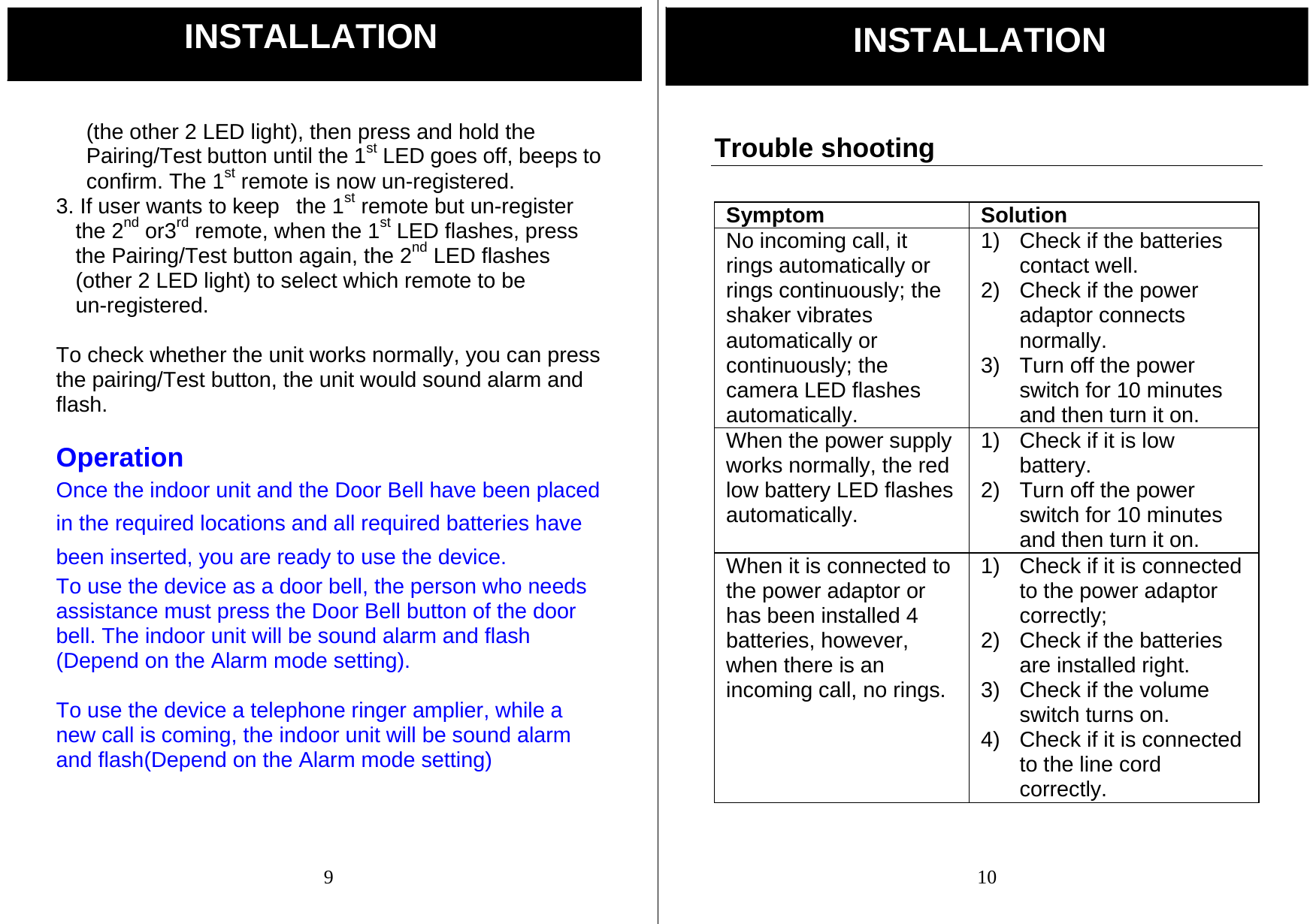 9 (the other 2 LED light), then press and hold the Pairing/Test button until the 1st LED goes off, beeps to confirm. The 1st remote is now un-registered. 3. If user wants to keep   the 1st remote but un-register the 2nd or3rd remote, when the 1st LED flashes, press the Pairing/Test button again, the 2nd LED flashes (other 2 LED light) to select which remote to be un-registered.  To check whether the unit works normally, you can press the pairing/Test button, the unit would sound alarm and flash.  Operation Once the indoor unit and the Door Bell have been placed in the required locations and all required batteries have been inserted, you are ready to use the device.   To use the device as a door bell, the person who needs assistance must press the Door Bell button of the door bell. The indoor unit will be sound alarm and flash (Depend on the Alarm mode setting).  To use the device a telephone ringer amplier, while a new call is coming, the indoor unit will be sound alarm and flash(Depend on the Alarm mode setting) INSTALLATION  10 Trouble shooting  Symptom Solution No incoming call, it rings automatically or rings continuously; the shaker vibrates automatically or continuously; the camera LED flashes automatically.  1)  Check if the batteries contact well. 2)  Check if the power adaptor connects normally. 3)  Turn off the power switch for 10 minutes and then turn it on. When the power supply works normally, the red low battery LED flashes automatically. 1)  Check if it is low battery. 2)  Turn off the power switch for 10 minutes and then turn it on. When it is connected to the power adaptor or has been installed 4 batteries, however, when there is an incoming call, no rings. 1)  Check if it is connected to the power adaptor correctly; 2)  Check if the batteries are installed right. 3)  Check if the volume switch turns on. 4)  Check if it is connected to the line cord correctly. INSTALLATION 