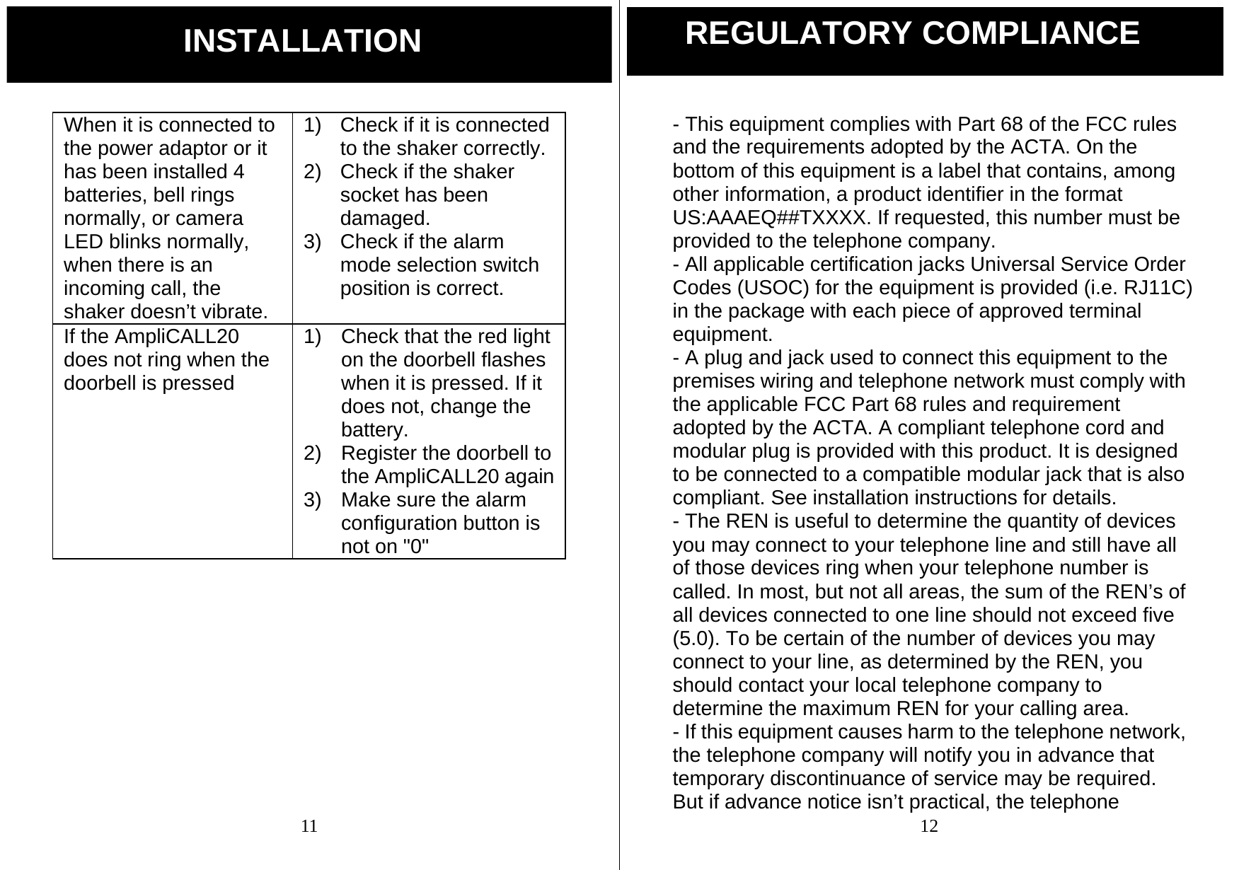  11 When it is connected to the power adaptor or it has been installed 4 batteries, bell rings normally, or camera LED blinks normally, when there is an incoming call, the shaker doesn&rsquo;t vibrate. 1)  Check if it is connected to the shaker correctly. 2)  Check if the shaker socket has been damaged. 3)  Check if the alarm mode selection switch position is correct. If the AmpliCALL20 does not ring when the doorbell is pressed 1)  Check that the red light on the doorbell flashes when it is pressed. If it does not, change the battery. 2)  Register the doorbell to the AmpliCALL20 again3)  Make sure the alarm configuration button is not on "0"        INSTALLATION  12 - This equipment complies with Part 68 of the FCC rules and the requirements adopted by the ACTA. On the bottom of this equipment is a label that contains, among other information, a product identifier in the format US:AAAEQ##TXXXX. If requested, this number must be provided to the telephone company. - All applicable certification jacks Universal Service Order Codes (USOC) for the equipment is provided (i.e. RJ11C) in the package with each piece of approved terminal equipment. - A plug and jack used to connect this equipment to the premises wiring and telephone network must comply with the applicable FCC Part 68 rules and requirement adopted by the ACTA. A compliant telephone cord and modular plug is provided with this product. It is designed to be connected to a compatible modular jack that is also compliant. See installation instructions for details. - The REN is useful to determine the quantity of devices you may connect to your telephone line and still have all of those devices ring when your telephone number is called. In most, but not all areas, the sum of the REN&rsquo;s of all devices connected to one line should not exceed five (5.0). To be certain of the number of devices you may connect to your line, as determined by the REN, you should contact your local telephone company to determine the maximum REN for your calling area. - If this equipment causes harm to the telephone network, the telephone company will notify you in advance that temporary discontinuance of service may be required. But if advance notice isn&rsquo;t practical, the telephone REGULATORY COMPLIANCE 