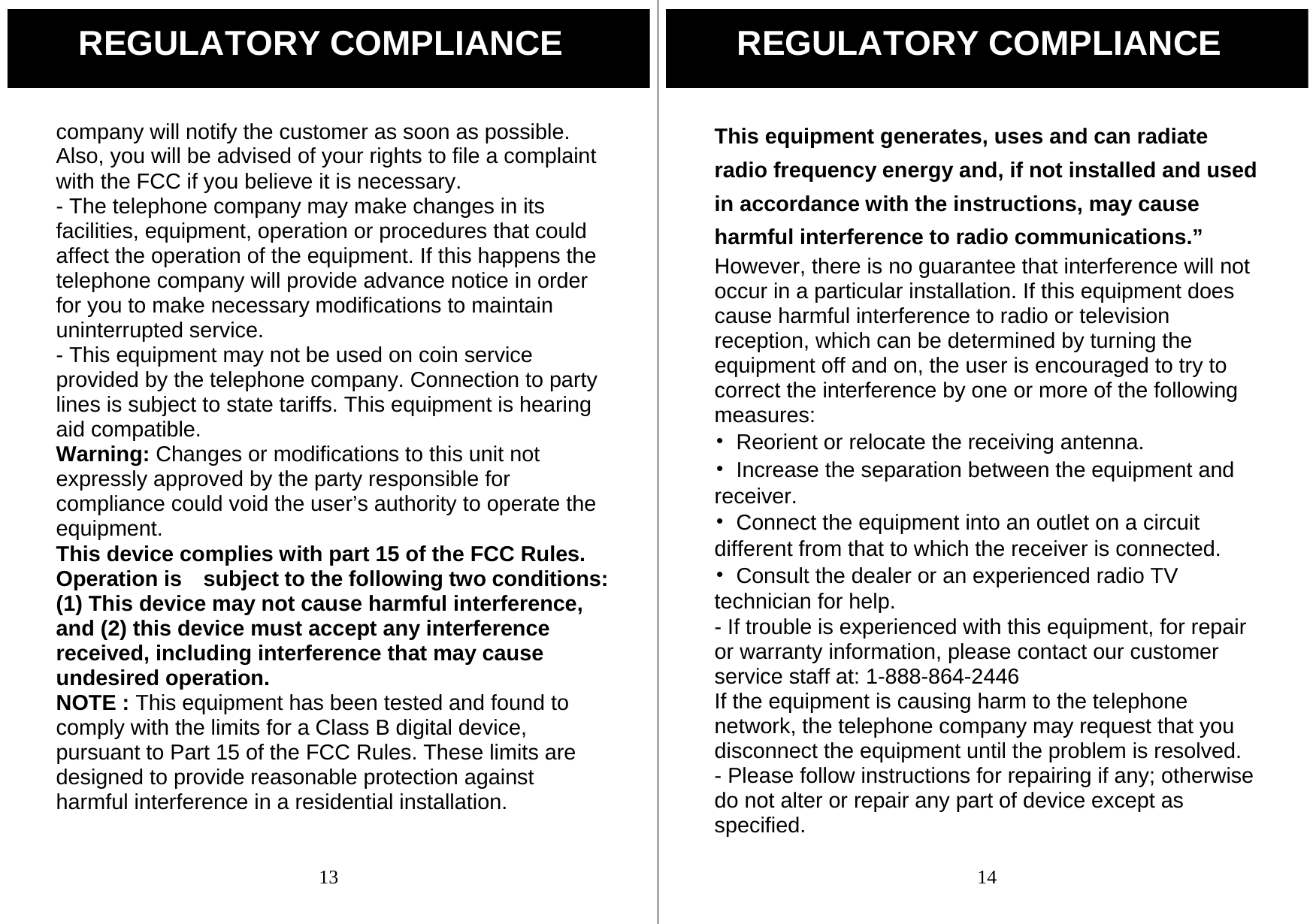  13 company will notify the customer as soon as possible. Also, you will be advised of your rights to file a complaint with the FCC if you believe it is necessary. - The telephone company may make changes in its facilities, equipment, operation or procedures that could affect the operation of the equipment. If this happens the telephone company will provide advance notice in order for you to make necessary modifications to maintain uninterrupted service. - This equipment may not be used on coin service provided by the telephone company. Connection to party lines is subject to state tariffs. This equipment is hearing aid compatible. Warning: Changes or modifications to this unit not expressly approved by the party responsible for compliance could void the user&rsquo;s authority to operate the equipment. This device complies with part 15 of the FCC Rules. Operation is    subject to the following two conditions: (1) This device may not cause harmful interference, and (2) this device must accept any interference received, including interference that may cause undesired operation. NOTE : This equipment has been tested and found to comply with the limits for a Class B digital device, pursuant to Part 15 of the FCC Rules. These limits are designed to provide reasonable protection against harmful interference in a residential installation.   REGULATORY COMPLIANCE  14 This equipment generates, uses and can radiate radio frequency energy and, if not installed and used in accordance with the instructions, may cause harmful interference to radio communications.&rdquo; However, there is no guarantee that interference will not occur in a particular installation. If this equipment does cause harmful interference to radio or television reception, which can be determined by turning the equipment off and on, the user is encouraged to try to correct the interference by one or more of the following measures: &bull;  Reorient or relocate the receiving antenna. &bull;  Increase the separation between the equipment and receiver.  &bull;  Connect the equipment into an outlet on a circuit different from that to which the receiver is connected. &bull;  Consult the dealer or an experienced radio TV technician for help. - If trouble is experienced with this equipment, for repair or warranty information, please contact our customer service staff at: 1-888-864-2446 If the equipment is causing harm to the telephone network, the telephone company may request that you disconnect the equipment until the problem is resolved. - Please follow instructions for repairing if any; otherwise do not alter or repair any part of device except as specified. REGULATORY COMPLIANCE 