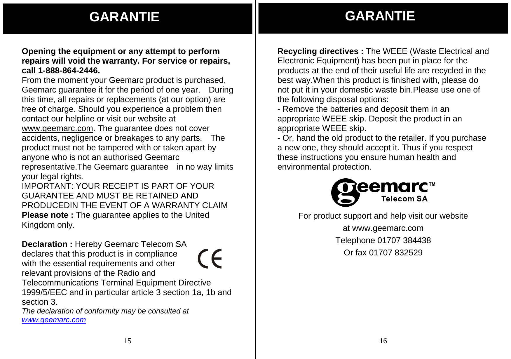  15 Opening the equipment or any attempt to perform repairs will void the warranty. For service or repairs, call 1-888-864-2446. From the moment your Geemarc product is purchased, Geemarc guarantee it for the period of one year.    During this time, all repairs or replacements (at our option) are free of charge. Should you experience a problem then contact our helpline or visit our website at www.geemarc.com. The guarantee does not cover accidents, negligence or breakages to any parts.    The product must not be tampered with or taken apart by anyone who is not an authorised Geemarc representative.The Geemarc guarantee    in no way limits your legal rights. IMPORTANT: YOUR RECEIPT IS PART OF YOUR GUARANTEE AND MUST BE RETAINED AND PRODUCEDIN THE EVENT OF A WARRANTY CLAIM Please note : The guarantee applies to the United Kingdom only.  Declaration : Hereby Geemarc Telecom SA declares that this product is in compliance with the essential requirements and other relevant provisions of the Radio and Telecommunications Terminal Equipment Directive 1999/5/EEC and in particular article 3 section 1a, 1b and section 3. The declaration of conformity may be consulted at www.geemarc.com  GARANTIE  16 Recycling directives : The WEEE (Waste Electrical and Electronic Equipment) has been put in place for the products at the end of their useful life are recycled in the best way.When this product is finished with, please do not put it in your domestic waste bin.Please use one of the following disposal options: - Remove the batteries and deposit them in an appropriate WEEE skip. Deposit the product in an appropriate WEEE skip. - Or, hand the old product to the retailer. If you purchase a new one, they should accept it. Thus if you respect these instructions you ensure human health and environmental protection.    For product support and help visit our website at www.geemarc.com Telephone 01707 384438 Or fax 01707 832529 GARANTIE 