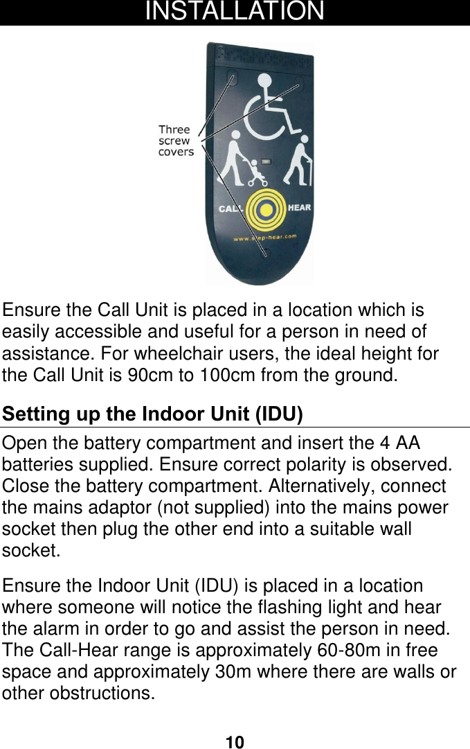 10 INSTALLATION    Ensure the Call Unit is placed in a location which is easily accessible and useful for a person in need of assistance. For wheelchair users, the ideal height for the Call Unit is 90cm to 100cm from the ground.  Setting up the Indoor Unit (IDU) Open the battery compartment and insert the 4 AA batteries supplied. Ensure correct polarity is observed.  Close the battery compartment. Alternatively, connect the mains adaptor (not supplied) into the mains power socket then plug the other end into a suitable wall socket.  Ensure the Indoor Unit (IDU) is placed in a location where someone will notice the flashing light and hear the alarm in order to go and assist the person in need.  The Call-Hear range is approximately 60-80m in free space and approximately 30m where there are walls or other obstructions.     