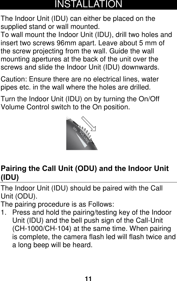 11 INSTALLATION  The Indoor Unit (IDU) can either be placed on the supplied stand or wall mounted. To wall mount the Indoor Unit (IDU), drill two holes and insert two screws 96mm apart. Leave about 5 mm of the screw projecting from the wall. Guide the wall mounting apertures at the back of the unit over the screws and slide the Indoor Unit (IDU) downwards.  Caution: Ensure there are no electrical lines, water pipes etc. in the wall where the holes are drilled.  Turn the Indoor Unit (IDU) on by turning the On/Off Volume Control switch to the On position.   Pairing the Call Unit (ODU) and the Indoor Unit (IDU) The Indoor Unit (IDU) should be paired with the Call Unit (ODU).  The pairing procedure is as Follows:  1.  Press and hold the pairing/testing key of the Indoor Unit (IDU) and the bell push sign of the Call-Unit (CH-1000/CH-104) at the same time. When pairing is complete, the camera flash led will flash twice and a long beep will be heard.      12 14 