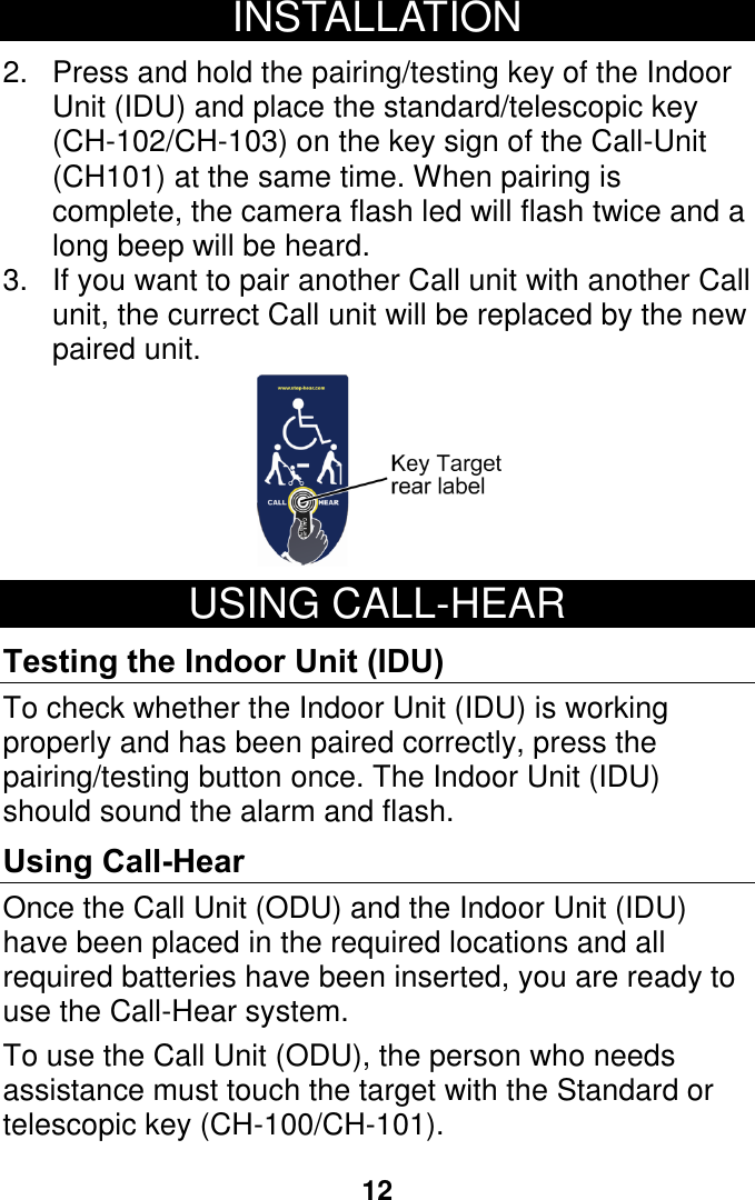 12 INSTALLATION  2.  Press and hold the pairing/testing key of the Indoor Unit (IDU) and place the standard/telescopic key (CH-102/CH-103) on the key sign of the Call-Unit (CH101) at the same time. When pairing is complete, the camera flash led will flash twice and a long beep will be heard. 3.  If you want to pair another Call unit with another Call unit, the currect Call unit will be replaced by the new paired unit.    USING CALL-HEAR  Testing the Indoor Unit (IDU) To check whether the Indoor Unit (IDU) is working properly and has been paired correctly, press the pairing/testing button once. The Indoor Unit (IDU) should sound the alarm and flash. Using Call-Hear Once the Call Unit (ODU) and the Indoor Unit (IDU) have been placed in the required locations and all required batteries have been inserted, you are ready to use the Call-Hear system.  To use the Call Unit (ODU), the person who needs assistance must touch the target with the Standard or telescopic key (CH-100/CH-101).     