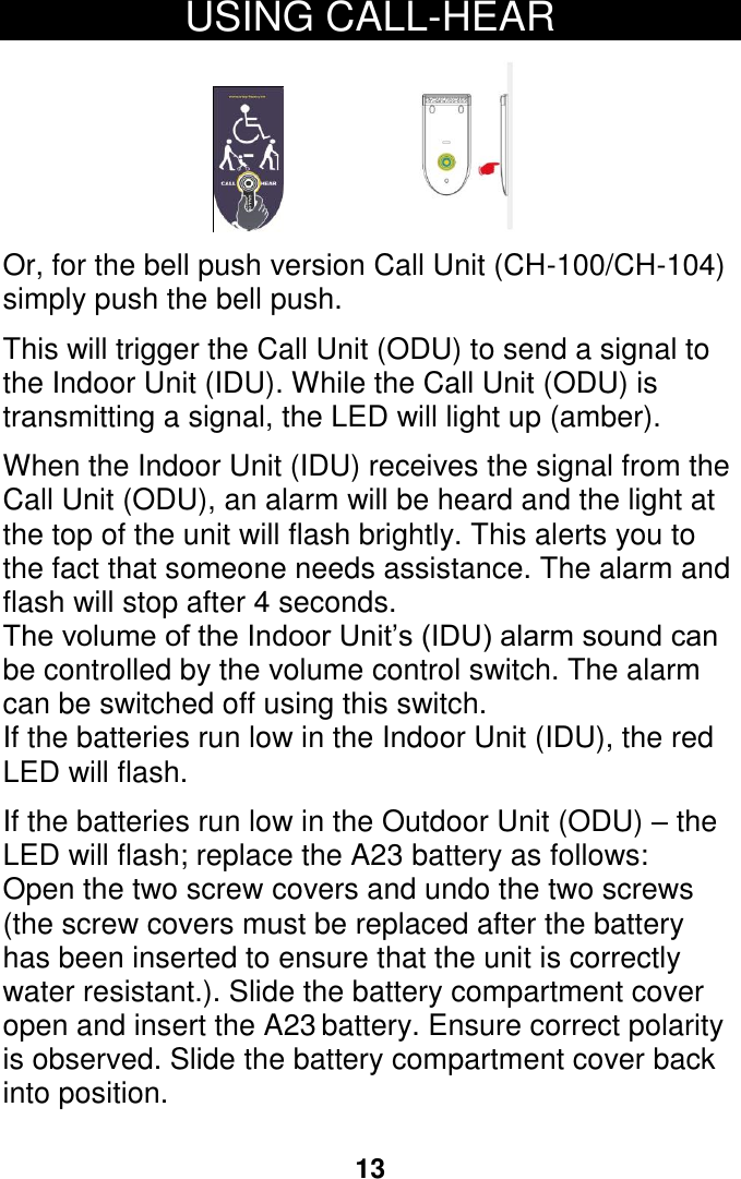    battery. Ensure correct polarity open and insert the A23LED will flash; replace the A2313 USING CALL-HEAR                                         Or, for the bell push version Call Unit (CH-100/CH-104) simply push the bell push.  This will trigger the Call Unit (ODU) to send a signal to the Indoor Unit (IDU). While the Call Unit (ODU) is transmitting a signal, the LED will light up (amber).  When the Indoor Unit (IDU) receives the signal from the Call Unit (ODU), an alarm will be heard and the light at the top of the unit will flash brightly. This alerts you to the fact that someone needs assistance. The alarm and flash will stop after 4 seconds. The volume of the Indoor Unit&rsquo;s (IDU) alarm sound can be controlled by the volume control switch. The alarm can be switched off using this switch. If the batteries run low in the Indoor Unit (IDU), the red LED will flash.    If the batteries run low in the Outdoor Unit (ODU) &ndash; the  battery as follows: Open the two screw covers and undo the two screws (the screw covers must be replaced after the battery has been inserted to ensure that the unit is correctly water resistant.). Slide the battery compartment cover is observed. Slide the battery compartment cover back into position.     