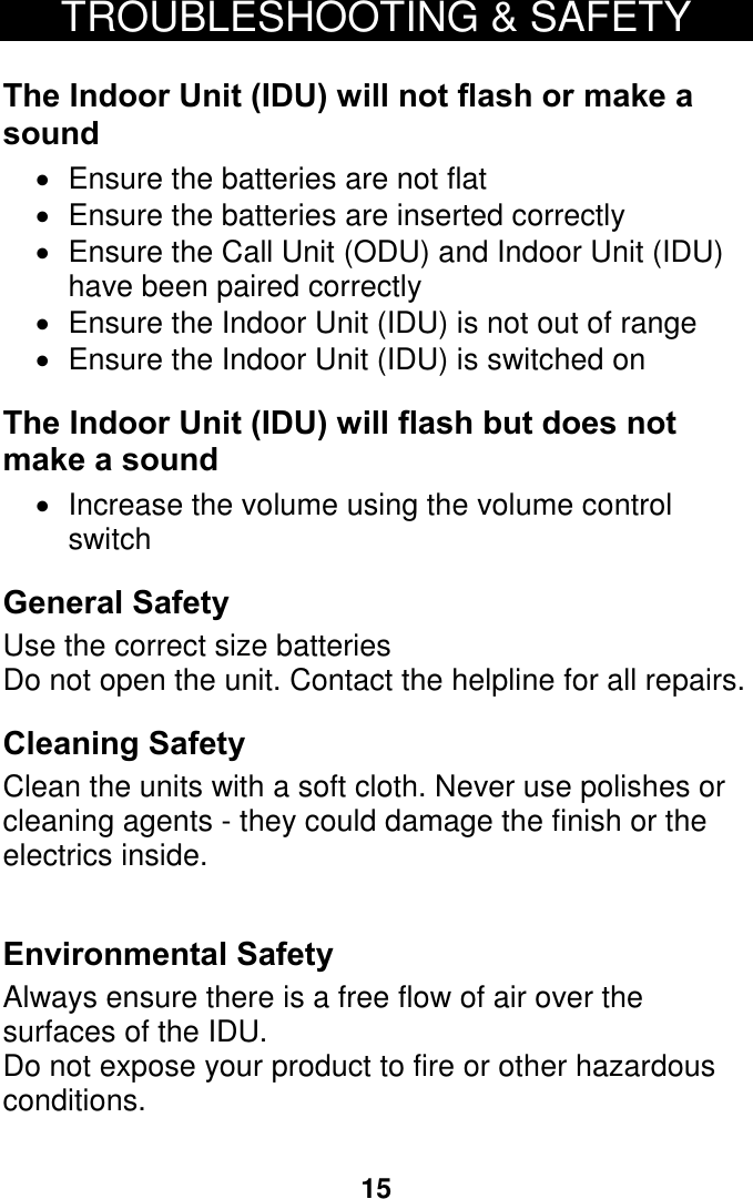 15 TROUBLESHOOTING &amp; SAFETY  The Indoor Unit (IDU) will not flash or make a sound  Ensure the batteries are not flat  Ensure the batteries are inserted correctly  Ensure the Call Unit (ODU) and Indoor Unit (IDU) have been paired correctly  Ensure the Indoor Unit (IDU) is not out of range  Ensure the Indoor Unit (IDU) is switched on The Indoor Unit (IDU) will flash but does not make a sound   Increase the volume using the volume control switch General Safety Use the correct size batteries Do not open the unit. Contact the helpline for all repairs. Cleaning Safety Clean the units with a soft cloth. Never use polishes or cleaning agents - they could damage the finish or the electrics inside.  Environmental Safety Always ensure there is a free flow of air over the surfaces of the IDU. Do not expose your product to fire or other hazardous conditions.    18 