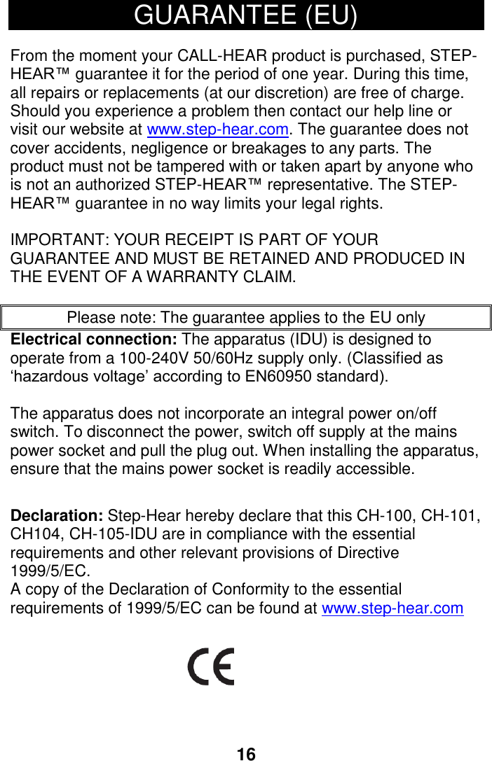 240V 50/60Hz supply only. (Classified as 16 GUARANTEE (EU)  From the moment your CALL-HEAR product is purchased, STEP-HEAR&trade; guarantee it for the period of one year. During this time, all repairs or replacements (at our discretion) are free of charge. Should you experience a problem then contact our help line or visit our website at www.step-hear.com. The guarantee does not cover accidents, negligence or breakages to any parts. The product must not be tampered with or taken apart by anyone who is not an authorized STEP-HEAR&trade; representative. The STEP-HEAR&trade; guarantee in no way limits your legal rights.   IMPORTANT: YOUR RECEIPT IS PART OF YOUR GUARANTEE AND MUST BE RETAINED AND PRODUCED IN THE EVENT OF A WARRANTY CLAIM.   Please note: The guarantee applies to the EU only Electrical connection: The apparatus (IDU) is designed to operate from a 100-&lsquo;hazardous voltage&rsquo; according to EN60950 standard).    The apparatus does not incorporate an integral power on/off switch. To disconnect the power, switch off supply at the mains power socket and pull the plug out. When installing the apparatus, ensure that the mains power socket is readily accessible.   Declaration: Step-Hear hereby declare that this CH-100, CH-101, CH104, CH-105-IDU are in compliance with the essential requirements and other relevant provisions of Directive 1999/5/EC. A copy of the Declaration of Conformity to the essential requirements of 1999/5/EC can be found at www.step-hear.com        