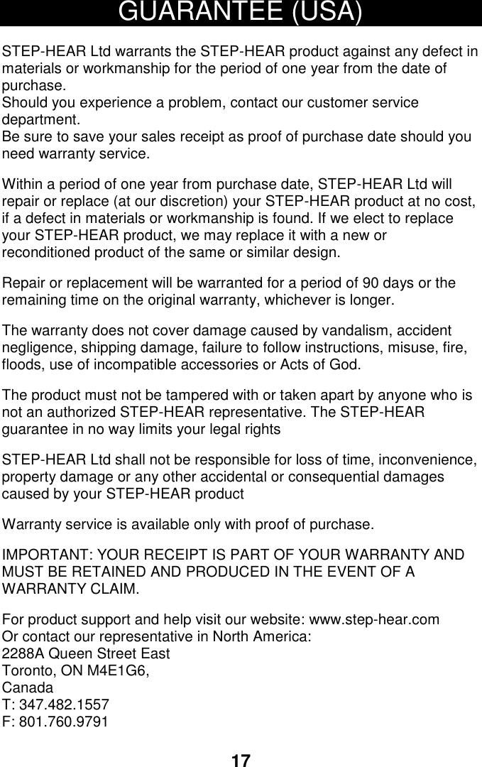17 GUARANTEE (USA)  STEP-HEAR Ltd warrants the STEP-HEAR product against any defect in materials or workmanship for the period of one year from the date of purchase. Should you experience a problem, contact our customer service department. Be sure to save your sales receipt as proof of purchase date should you need warranty service.  Within a period of one year from purchase date, STEP-HEAR Ltd will repair or replace (at our discretion) your STEP-HEAR product at no cost, if a defect in materials or workmanship is found. If we elect to replace your STEP-HEAR product, we may replace it with a new or reconditioned product of the same or similar design.  Repair or replacement will be warranted for a period of 90 days or the remaining time on the original warranty, whichever is longer.  The warranty does not cover damage caused by vandalism, accident negligence, shipping damage, failure to follow instructions, misuse, fire, floods, use of incompatible accessories or Acts of God.   The product must not be tampered with or taken apart by anyone who is not an authorized STEP-HEAR representative. The STEP-HEAR guarantee in no way limits your legal rights  STEP-HEAR Ltd shall not be responsible for loss of time, inconvenience, property damage or any other accidental or consequential damages caused by your STEP-HEAR product  Warranty service is available only with proof of purchase.  IMPORTANT: YOUR RECEIPT IS PART OF YOUR WARRANTY AND MUST BE RETAINED AND PRODUCED IN THE EVENT OF A WARRANTY CLAIM.  For product support and help visit our website: www.step-hear.com Or contact our representative in North America:  2288A Queen Street East Toronto, ON M4E1G6, Canada T: 347.482.1557 F: 801.760.9791    22 