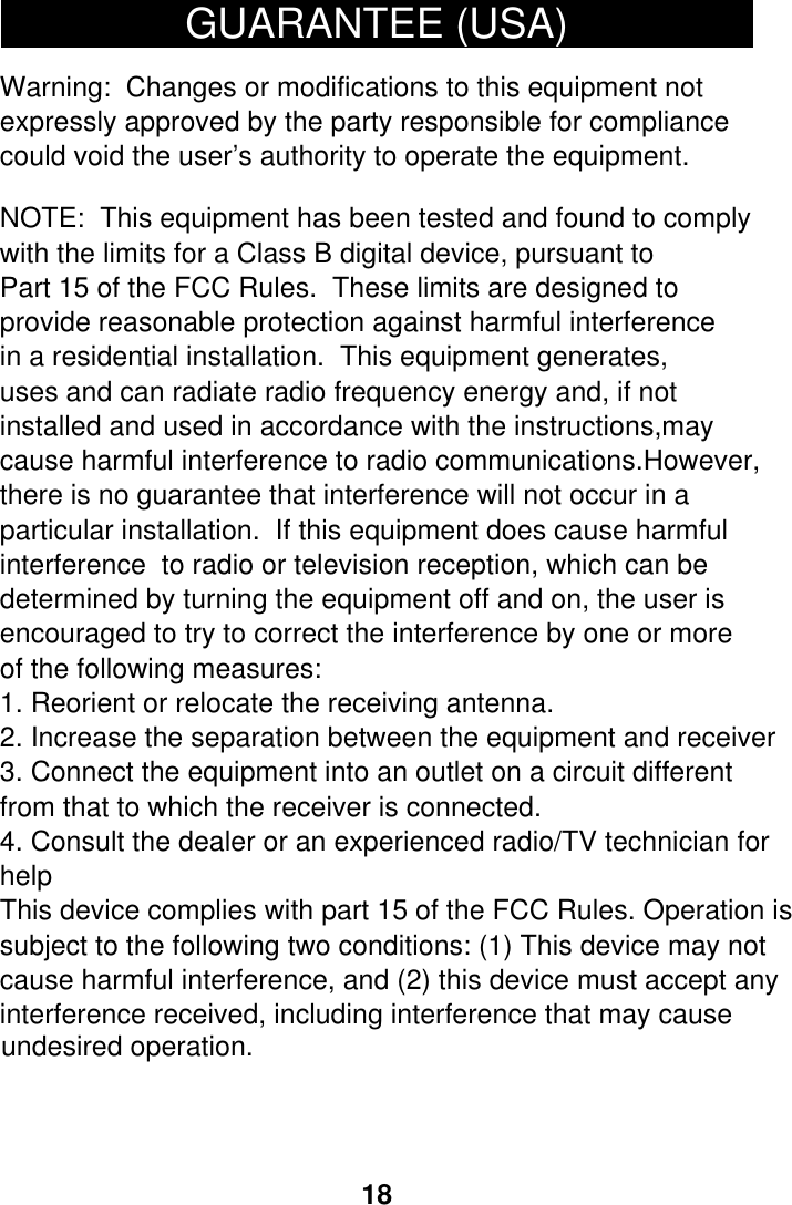 184. Consult the dealer or an experienced radio/TV technician for3. Connect the equipment into an outlet on a circuit different2. Increase the separation between the equipment and receiver1. Reorient or relocate the receiving antenna.GUARANTEE (USA)     Warning:  Changes or modifications to this equipment notexpressly approved by the party responsible for compliancecould void the user&rsquo;s authority to operate the equipment.NOTE:  This equipment has been tested and found to complywith the limits for a Class B digital device, pursuant toPart 15 of the FCC Rules.  These limits are designed to provide reasonable protection against harmful interferencein a residential installation.  This equipment generates,uses and can radiate radio frequency energy and, if notinstalled and used in accordance with the instructions,maycause harmful interference to radio communications.However,there is no guarantee that interference will not occur in aparticular installation.  If this equipment does cause harmfulinterference  to radio or television reception, which can bedetermined by turning the equipment off and on, the user isencouraged to try to correct the interference by one or moreof the following measures:from that to which the receiver is connected.helpThis device complies with part 15 of the FCC Rules. Operation issubject to the following two conditions: (1) This device may not cause harmful interference, and (2) this device must accept anyinterference received, including interference that may causeundesired operation. 